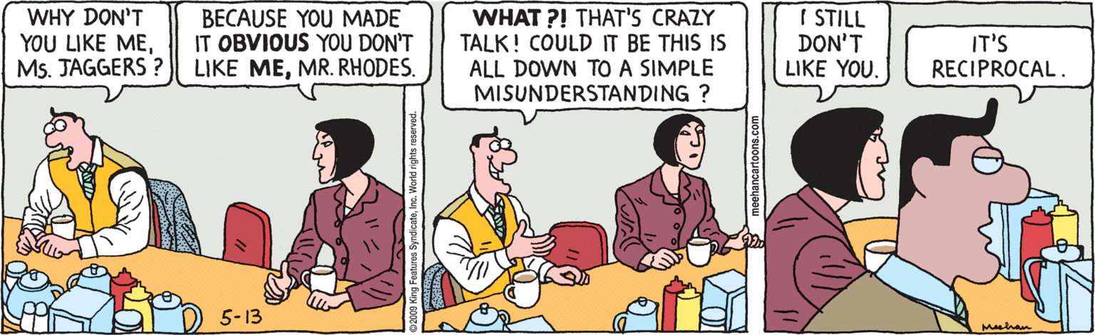 Illustration OCR: I STILL DON'T LIKE YOU. WHY DON'T YOU LIKE MEMs. JAGGERS ? BECAUSE YOU MADE IT OBVIOUS YOU DON'T LIKE MEMR. RHODES. WHAT ?! THAT'S CRAZY TALK! COULD IT BE THIS IS ALL DOWN TO A SIMPLE MISUNDERSTANDING ? IT'S RECIPROCAL. 5-13 meehancartoons.com I STILL DON'T LIKE YOU. WHY DON'T YOU LIKE MEMs. JAGGERS ? BECAUSE YOU MADE IT OBVIOUS YOU DON'T LIKE MEMR. RHODES. WHAT ?! THAT'S CRAZY TALK! COULD IT BE THIS IS ALL DOWN TO A SIMPLE MISUNDERSTANDING ? IT'S RECIPROCAL. 5-13 meehancartoons.com