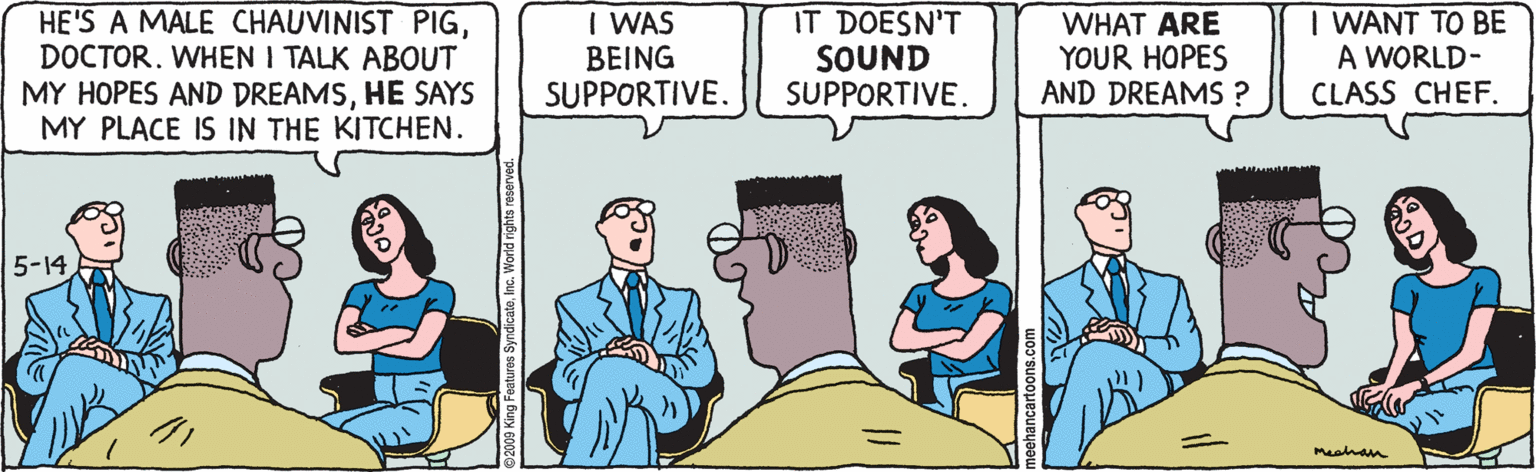 People OCR: HE'S A MALE CHAUVINIST PIGDOCTOR. WHEN I TALK ABOUT MY HOPES AND DREAMSHE SAYS MY PLACE IS IN THE KITCHEN. I WAS ???NG SUPPORTIVE. IT DOESN'T SOUND SUPPORTIVE. WHAT ARE YOUR HOPES AND DREAMS ? I WANT TO BE A WORLD- CLASS CHEF. 5-14 Meahan Features SyndicateInc. World rights reserved. HE'S A MALE CHAUVINIST PIGDOCTOR. WHEN I TALK ABOUT MY HOPES AND DREAMSHE SAYS MY PLACE IS IN THE KITCHEN. I WAS ???NG SUPPORTIVE. IT DOESN'T SOUND SUPPORTIVE. WHAT ARE YOUR HOPES AND DREAMS ? I WANT TO BE A WORLD- CLASS CHEF. 5-14 Meahan Features SyndicateInc. World rights reserved.