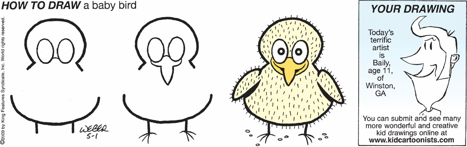 Branch OCR: HOW TO DRAW a baby bird YOUR DRAWING Today's terrific artist Bailyof WinstonGA WEBER S-1 You can submit and see many more wonderful and creative kid drawings online at www.kidcartoonists.com HOW TO DRAW a baby bird YOUR DRAWING Today's terrific artist Bailyage 11of WinstonGA WEBER S-1 You can submit and see many more wonderful and creative kid drawings online at www.kidcartoonists.com