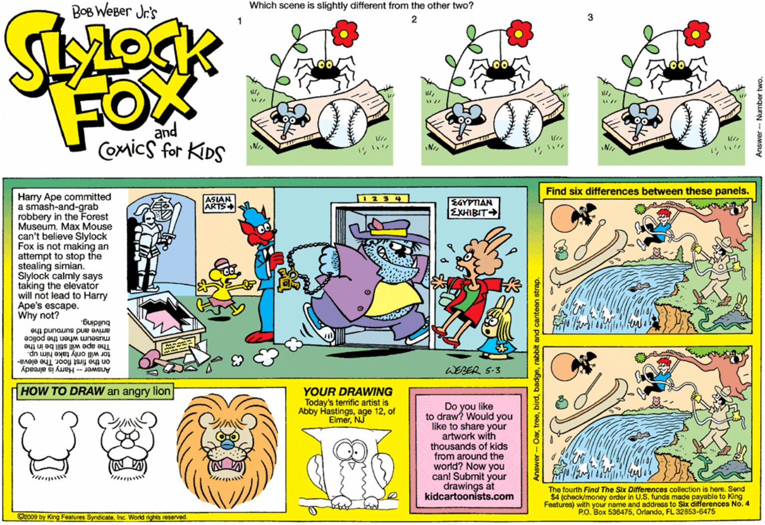 Line OCR: BoB WeBer Jr's Which scene is slightly different from the other two? FOX and COmics for KDS Find six differences between these panels. Harry Ape committed a smash-and-grab robbery in the Forest Museum. Max Mouse can't believe Slylock Fox is not making an attempt to stop the stealing simian. Slylock calmly says taking the elevator will not lead to Harry Ape's escape. Why not? ASIAN ARTS 0234 EGYPTAN EKHIBIT Buping amive and suround the museum when the police The ape will still be in the tor will only take him up. on the first floor. The eleva- Answer - Hary is already WEBER S-3 HOW TO DRAW an angry lion YOUR DRAWING Today's terific artist is Abby Hastingsof ElmerNJ Do you like to draw? Would you Ilke to share your artwork with thousands of kids from around the world? Now you can! Submit your drawings át kidcartoonists.com The fourth Find The Six Differences collection is here. Send $4 (check/money order in U.S. funds made payable to King Features) with your name and address to Six differences No.4 PO. Box 536475FL 32853-6475 Gec09 by King Features SyndicaleInc. World rights reserved. rabot and canteen strap. BoB WeBer Jr's Which scene is slightly different from the other two? FOX and COmics for KDS Find six differences between these panels. Harry Ape committed a smash-and-grab robbery in the Forest Museum. Max Mouse can't believe Slylock Fox is not making an attempt to stop the stealing simian. Slylock calmly says taking the elevator will not lead to Harry Ape's escape. Why not? ASIAN ARTS 0234 EGYPTAN EKHIBIT Buping amive and suround the museum when the police The ape will still be in the tor will only take him up. on the first floor. The eleva- Answer - Hary is already WEBER S-3 HOW TO DRAW an angry lion YOUR DRAWING Today's terific artist is Abby Hastingsage 12of ElmerNJ Do you like to draw? Would you Ilke to share your artwork with thousands of kids from around the world? Now you can! Submit your drawings át kidcartoonists.com The fourth Find The Six Differences collection is here. Send $4 (check/money order in U.S. funds made payable to King Features) with your name and address to Six differences No.4 PO. Box 536475FL 32853-6475 Gec09 by King Features SyndicaleInc. World rights reserved. rabot and canteen strap.