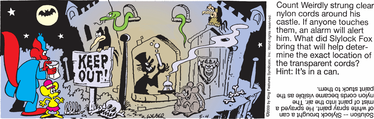 Drawing OCR: Count Weirdly strung clear nylon cords around his castle. If anyone touches theman alarm will alert him. What did Slylock Fox bring that will help deter- mine the exact location of the transparent cords? Hint: It's in a can. KEEP OUT! paint stuck to them. nylon cords became visible as the mist of paint into the air. The of white spray paint. He sprayed a WEBER 5-4 Solution -- Slylock brought a can nc. World ri Count Weirdly strung clear nylon cords around his castle. If anyone touches theman alarm will alert him. What did Slylock Fox bring that will help deter- mine the exact location of the transparent cords? Hint: It's in a can. KEEP OUT! paint stuck to them. nylon cords became visible as the mist of paint into the air. The of white spray paint. He sprayed a WEBER 5-4 Solution -- Slylock brought a can nc. World ri