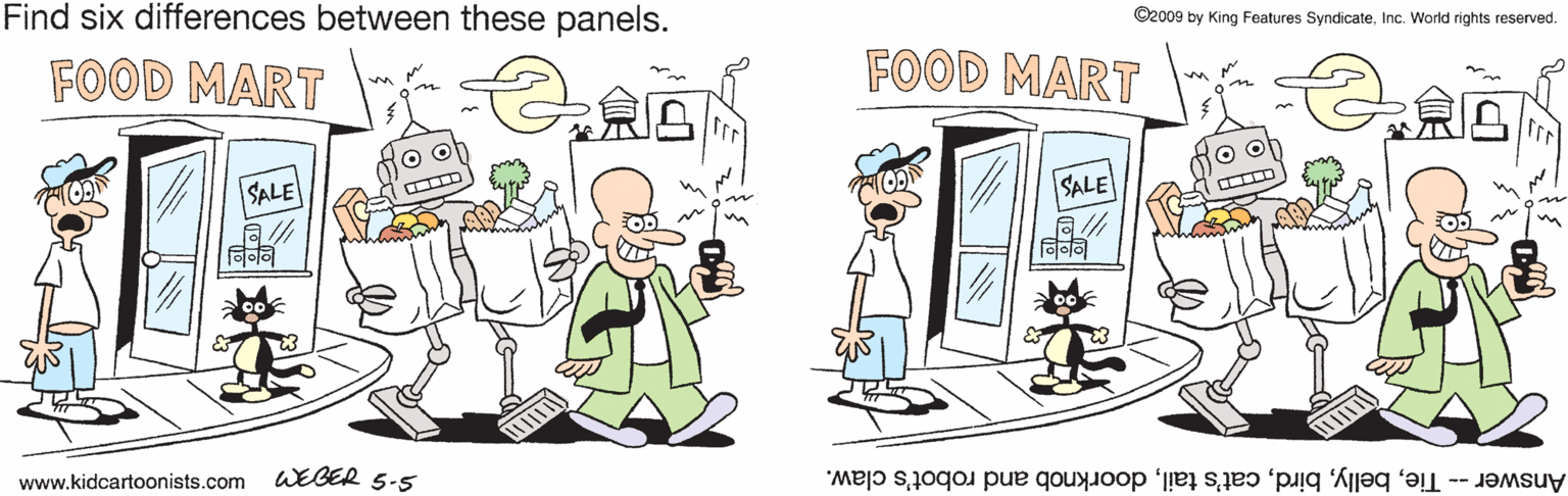 Fictional character OCR: Find six differences between these panels. ©2009 by King Features SyndicateInc. World rights reserved. FOOD MART FOOD MART SALE all SALE www.kidcartoonists.com WEBER 5-5 Answer- Tiedoorknob and robot's claw. Find six differences between these panels. ©2009 by King Features SyndicateInc. World rights reserved. FOOD MART FOOD MART SALE all SALE www.kidcartoonists.com WEBER 5-5 Answer- Tiecat's taildoorknob and robot's claw.