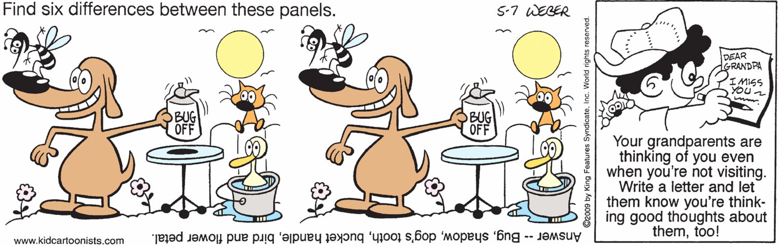 Artwork OCR: Find six differences between these panels. 5-7 WEBER DEAR GRANDPA I MISS YOUr BUG OFF Your grandparents are thinking of you even when you're not visiting. Write a letter and let them know you're think- ing good thoughts about themtoo! www.kidcartoonists.com Answer -- Bugbird and flower petal. y King Features SyndicateI World rights re Find six differences between these panels. 5-7 WEBER DEAR GRANDPA I MISS YOUr BUG OFF Your grandparents are thinking of you even when you're not visiting. Write a letter and let them know you're think- ing good thoughts about themtoo! www.kidcartoonists.com Answer -- Bugdog's toothbucket handlebird and flower petal. y King Features SyndicateI World rights re