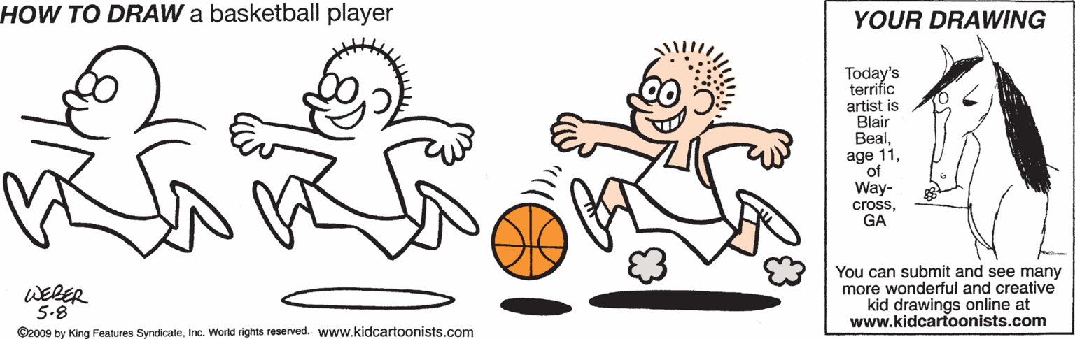 Font OCR: HOW TO DRAW a basketball player YOUR DRAWING Today's terrific artist is Blair Bealof Way- crossGA WEBER 5.8 You can submit and see many more wonderful and creative kid drawings online at www.kidcartoonists.com ©2009 by King Features SyndicateInc. World rights reserved. www.kidcartoonists.com HOW TO DRAW a basketball player YOUR DRAWING Today's terrific artist is Blair Bealage 11of Way- crossGA WEBER 5.8 You can submit and see many more wonderful and creative kid drawings online at www.kidcartoonists.com ©2009 by King Features SyndicateInc. World rights reserved. www.kidcartoonists.com