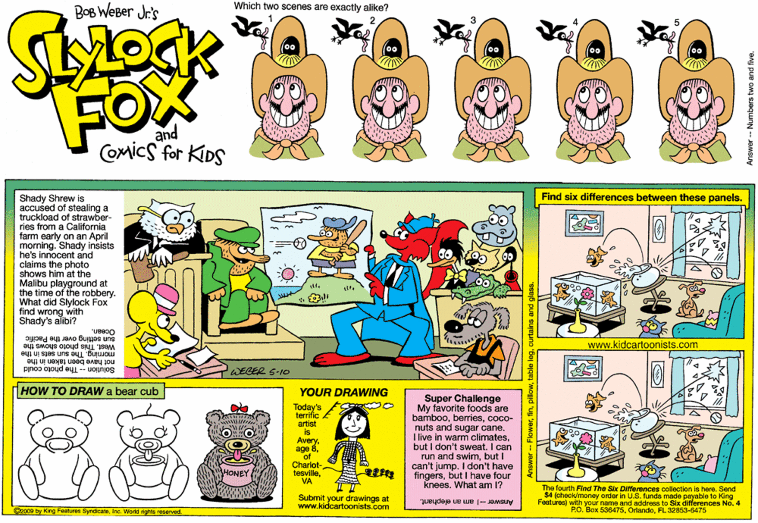 Lavender OCR: Which two scenes are exactly alike? BOB WeBer Jr's oFO and Comics for KIDS Find six differences between these panels. Shady Shrew is accused of stealing a truckload of strawber- ries from a California farm early on an April moming. Shady insists he's innocent and claims the photo shows him at the Malibu playground at the time of the robbery. What did Slylock Fox find wrong with Shady's alibi? Sun setting over the Pacific West. This photo shows the not have been taken in the Solution -- The photo could www.kidcartoonists.com eyi uI sjes uns eu Bujwow WEGER S-10 HOW TO DRAW a bear cub YOUR DRAWING Today's terrific . artist is Averyof Super Challenge My favorite foods are bamboococo- nuts and sugar cane. I live in wam climatesbut I don't sweat. I can run and swimbut I can't jump. I don't have fingersbut I have four knees. What arn 1? 32 NE Charlot- tesvilleVA HONEY Submit your drawings at www.kidcartoonists.com The fourth Find The Six Differences collection is here. Send $4 (check/monay order in U.S. funds made payable to King Features) with your name and address to Six differences No. 4 P.O. Box 536475FL 32853-6475 @2009 by King Features SyndicateInc. World rights reserved Answer-I am an elephant. Answer - Numbers two and flve Which two scenes are exactly alike? BOB WeBer Jr's oFO and Comics for KIDS Find six differences between these panels. Shady Shrew is accused of stealing a truckload of strawber- ries from a California farm early on an April moming. Shady insists he's innocent and claims the photo shows him at the Malibu playground at the time of the robbery. What did Slylock Fox find wrong with Shady's alibi? Sun setting over the Pacific West. This photo shows the not have been taken in the Solution -- The photo could www.kidcartoonists.com eyi uI sjes uns eu Bujwow WEGER S-10 HOW TO DRAW a bear cub YOUR DRAWING Today's terrific . artist is Averyage 8of Super Challenge My favorite foods are bamboococo- nuts and sugar cane. I live in wam climatesbut I don't sweat. I can run and swimbut I can't jump. I don't have fingersbut I have four knees. What arn 1? 32 NE Charlot- tesvilleVA HONEY Submit your drawings at www.kidcartoonists.com The fourth Find The Six Differences collection is here. Send $4 (check/monay order in U.S. funds made payable to King Features) with your name and address to Six differences No. 4 P.O. Box 536475FL 32853-6475 @2009 by King Features SyndicateInc. World rights reserved Answer-I am an elephant. Answer - Numbers two and flve
