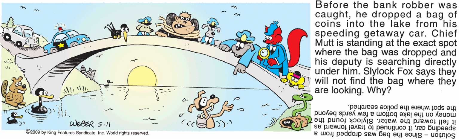 Art OCR: Before the bank robber was caughthe dropped a bag of coins into the lake from his speeding getaway car. Chief Mutt is standing at the exact spot where the bag was dropped and his deputy is searching directly under him. Slylock Fox says they will not find the bag where they are looking. Why? the spot where the police searched. money on the lake bottom a few yards beyond it fell toward the water. Slylock found the speeding carit continued to travel forward as Solution - Since the bag was dropped from a WEBER 5-I1 ©2009 by King Features SyndicateInc. World rights reserved. Before the bank robber was caughthe dropped a bag of coins into the lake from his speeding getaway car. Chief Mutt is standing at the exact spot where the bag was dropped and his deputy is searching directly under him. Slylock Fox says they will not find the bag where they are looking. Why? the spot where the police searched. money on the lake bottom a few yards beyond it fell toward the water. Slylock found the speeding carit continued to travel forward as Solution - Since the bag was dropped from a WEBER 5-I1 ©2009 by King Features SyndicateInc. World rights reserved.