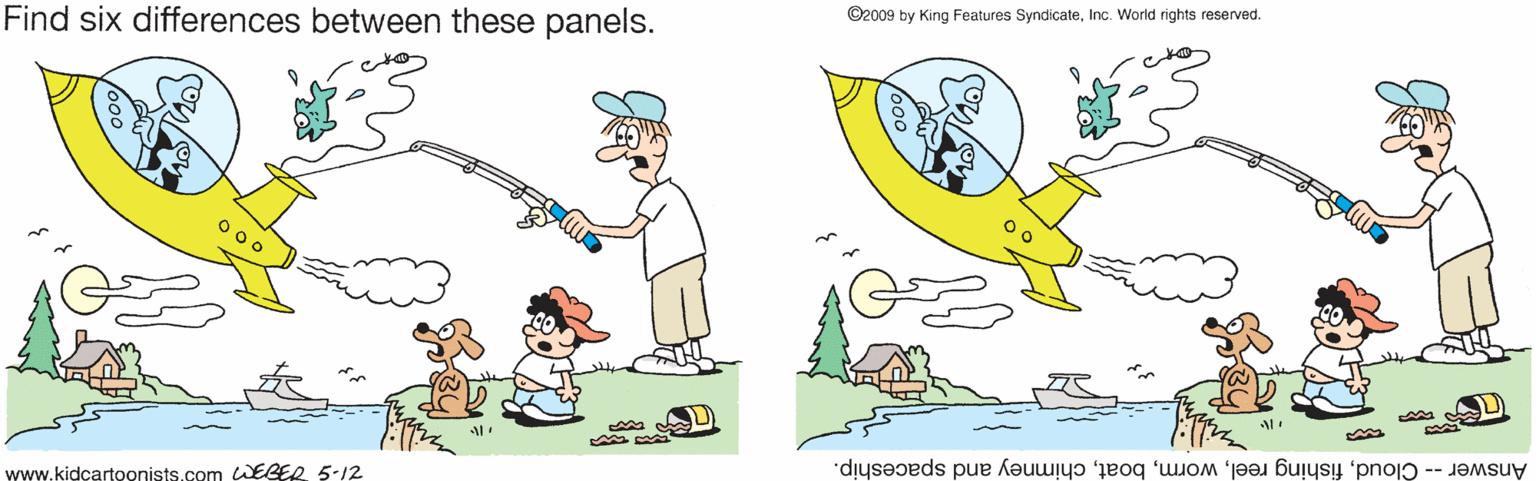 Fictional character OCR: ©2009 by King Features SyndicateInc. World rights reserved. Find six differences between these panels. 0 00 Answer -- Cloudchimney and spaceship. www.kidcartoonists.com WEGER 5-12 ©2009 by King Features SyndicateInc. World rights reserved. Find six differences between these panels. 0 00 Answer -- Cloudfishing reelchimney and spaceship. www.kidcartoonists.com WEGER 5-12
