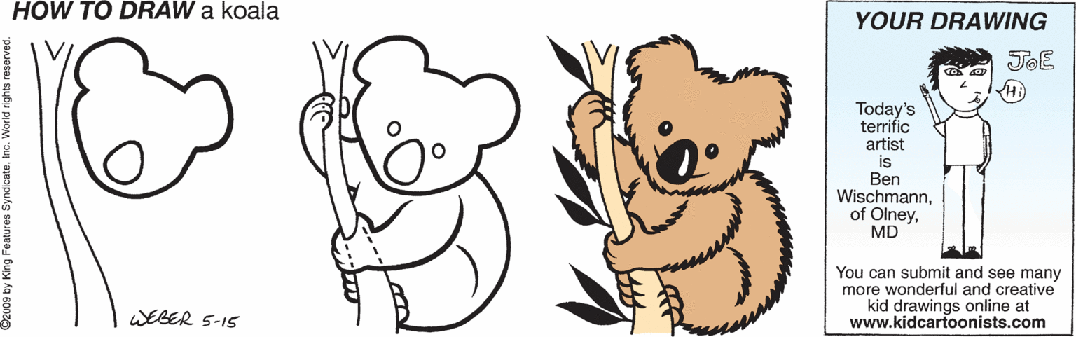 Finger OCR: HOW TO DRAW a koala YOUR DRAWING JOE Today's terrific artist is Ben WischmannMD You can submit and see many more wonderful and creative kid drawings online at www.kidcartoonists.com WEGER 5-15 HOW TO DRAW a koala YOUR DRAWING JOE Today's terrific artist is Ben Wischmannof OlneyMD You can submit and see many more wonderful and creative kid drawings online at www.kidcartoonists.com WEGER 5-15