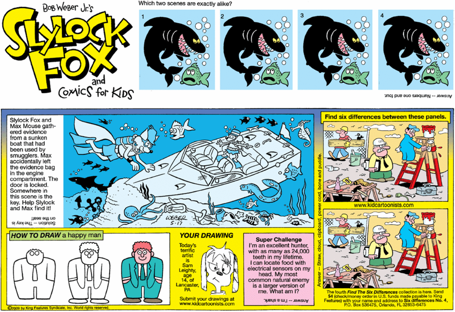 Parallel OCR: Which two scenes are exactly alike? BoB WeBer Jr's FOX and Comics for KIDS Answer- Numbers one and four. Find six differences between these panels. Slylock Fox and Max Mouse gath- ered evidence from a sunken boat that had been used by smugglers. Max accidentally left the evidence bag in the engine compartment. The door is locked. Somewhere in this scene is the key. Help Slylock and Max find it! www.kidcartoonists.com on the seat! Solution - The key is WEGER 5-17 HOW TO DRAW a happy man YOUR DRAWING Today's terrific artist is Sam Leightyage 14of LancasterPA Super Challenge I'm an excellent hunter000 teeth in my lifetime. I can locate food with electrical sensors on my head. My most common natural enemy is a larger version of me. What am 1? Submit your drawings at www.kidcartoonists.com The fourth Find The Six Differences collection is here. Send $4 (check/money order in U.S. funds made payable to King Feetures) with your name and address to Slx differences No. 4FL 32853-6475 Answer - I'm a shark. 2009 by K eatures SyndicaeInc. World rights reserved. Which two scenes are exactly alike? BoB WeBer Jr's FOX and Comics for KIDS Answer- Numbers one and four. Find six differences between these panels. Slylock Fox and Max Mouse gath- ered evidence from a sunken boat that had been used by smugglers. Max accidentally left the evidence bag in the engine compartment. The door is locked. Somewhere in this scene is the key. Help Slylock and Max find it! www.kidcartoonists.com on the seat! Solution - The key is WEGER 5-17 HOW TO DRAW a happy man YOUR DRAWING Today's terrific artist is Sam Leightyage 14of LancasterPA Super Challenge I'm an excellent hunterwith as many as 24000 teeth in my lifetime. I can locate food with electrical sensors on my head. My most common natural enemy is a larger version of me. What am 1? Submit your drawings at www.kidcartoonists.com The fourth Find The Six Differences collection is here. Send $4 (check/money order in U.S. funds made payable to King Feetures) with your name and address to Slx differences No. 4P.O. Box 536475FL 32853-6475 Answer - I'm a shark. 2009 by K eatures SyndicaeInc. World rights reserved.