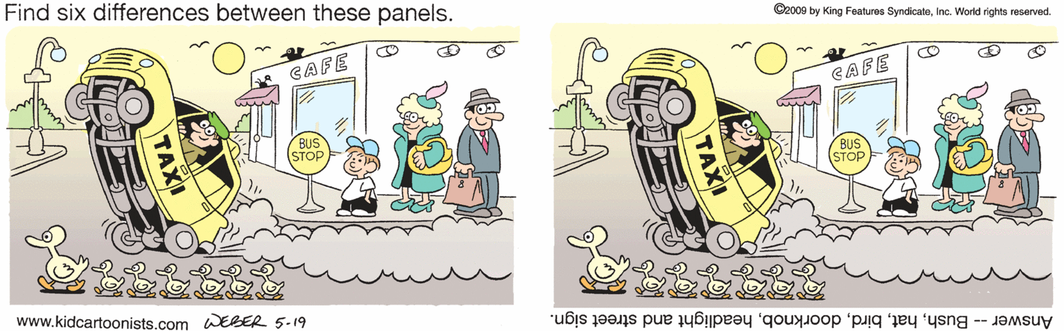 Fiction OCR: Find six differences between these panels. ©2009 by King Features SyndicateInc. World rights reserved. GAFE CAFE BUS (STOP BUS (STOP www.kidcartoonists.com WEBER 5-19 Answer -- Bushheadlight and street sign. TAXI TAXI Find six differences between these panels. ©2009 by King Features SyndicateInc. World rights reserved. GAFE CAFE BUS (STOP BUS (STOP www.kidcartoonists.com WEBER 5-19 Answer -- Bushheadlight and street sign. TAXI TAXI