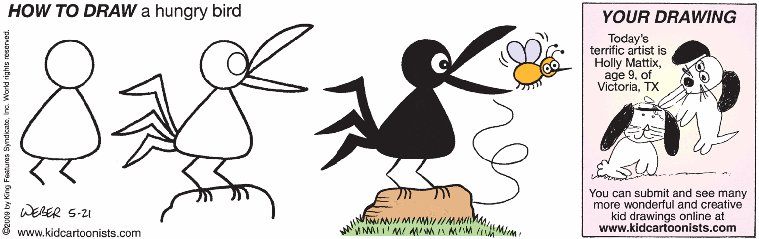 Illustration OCR: HOW TO DRAW a hungry bird YOUR DRAWING Today's terrific artist is Holly Mattixof VictoriaTX You can submit and see many more wonderful and creative kid drawings online at www.kidcartoonists.com WERER S-21 w/MINMIIMMMMwww.kidcartoonists.com eatures SyndicateIr HOW TO DRAW a hungry bird YOUR DRAWING Today's terrific artist is Holly Mattixage 9of VictoriaTX You can submit and see many more wonderful and creative kid drawings online at www.kidcartoonists.com WERER S-21 w/MINMIIMMMMwww.kidcartoonists.com eatures Syndicate