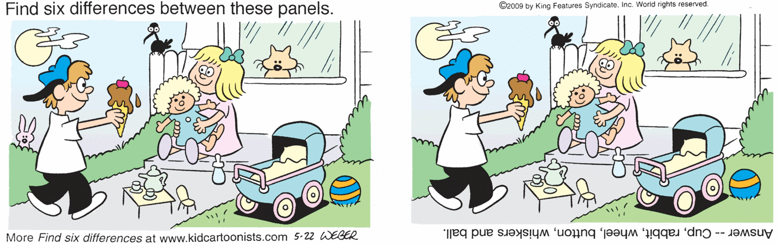 Mode of transport OCR: Find six differences between these panels. ©2009 by King Features SyndicateInc. World rights reserved More Find six differences at www.kidcartoonists.com 5-22 WEBER Answer -- Cupwhiskers and ball. Find six differences between these panels. ©2009 by King Features SyndicateInc. World rights reserved More Find six differences at www.kidcartoonists.com 5-22 WEBER Answer -- Cupwhiskers and ball.