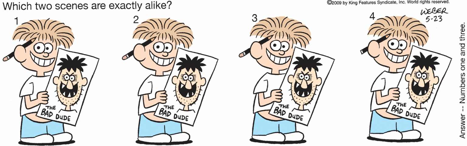 Illustration OCR: ©2009 by King Features SyndicateInc. World rights reserved. 5-23 WEBER 2 Which two scenes are exactly alike? 1 THE BAD DUDE THE BAD DUDE THE BAD DUDE THE BAD DUDE Answer- Numbers one and three. ©2009 by King Features SyndicateInc. World rights reserved. 5-23 WEBER 2 Which two scenes are exactly alike? 1 THE BAD DUDE THE BAD DUDE THE BAD DUDE THE BAD DUDE Answer- Numbers one and three.