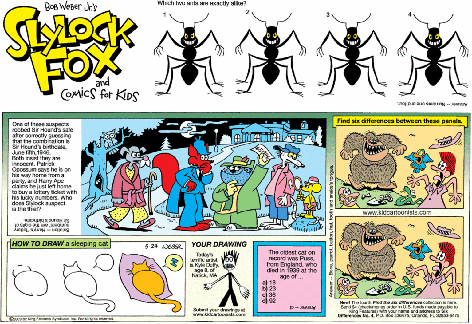 Violet OCR: Bog WeBer Jr's Which two ants are exactly alike? FOX and COmics for KIDS Answer--Numbers one arnd four. Find six differences between these panels. One of these suspects robbed Sir Hound's safe after correctly guessing that the combination is Sir Hound's birthdate1946. Both insist they are innocentPatrick Opossum says he is on his way home from a partyand Harry Ape claims he just left home to buy a lottery ticket with his lucky numbers. Who does Slylock suspect is the thief? www.kidcartoonists.com Sir Hound's birthdate. numbers" are the digits of Solution - Hamy's "lottery HOW TO DRAW a sleeping cat 5-24 WEBER YOUR DRAWING Today's terrific artist is Kyle Duffyof NatickMA The oldest cat on record was Pusswho died in 1939 at the age of .. 18 c) 36 d) 92 New! The fourth Find the six differences collection is here. Send $4 (check/money order in U.S. funds made payable to King Features) with your name and address to Six Differences No. 4FL 32853-8475 Submit your drawings at www.kidcartoonists.com Answer- c) ©2009 by King Features SyndicateInc. World rights reserved. Anewer - BoneI attooth and snake's tongue. Bog WeBer Jr's Which two ants are exactly alike? FOX and COmics for KIDS Answer--Numbers one arnd four. Find six differences between these panels. One of these suspects robbed Sir Hound's safe after correctly guessing that the combination is Sir Hound's birthdateJune fifth1946. Both insist they are innocentPatrick Opossum says he is on his way home from a partyand Harry Ape claims he just left home to buy a lottery ticket with his lucky numbers. Who does Slylock suspect is the thief? www.kidcartoonists.com Sir Hound's birthdate. numbers" are the digits of Solution - Hamy's "lottery HOW TO DRAW a sleeping cat 5-24 WEBER YOUR DRAWING Today's terrific artist is Kyle Duffyage 8of NatickMA The oldest cat on record was Pussfrom Englandwho died in 1939 at the age of .. 18 c) 36 d) 92 New! The fourth Find the six differences collection is here. Send $4 (check/money order in U.S. funds made payable to King Features) with your name and address to Six Differences No. 4P.O. Box 536475FL 32853-8475 Submit your drawings at www.kidcartoonists.com Answer- c) ©2009 by King Features SyndicateInc. World rights reserved. Anewer - BoneI attooth and snake's tongue.