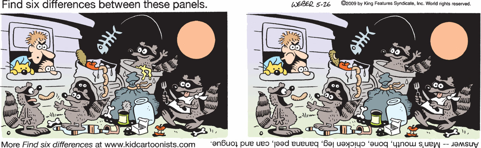 Humour OCR: Find six differences between these panels. WEBER 5-26 ©2009 by King Features SyndicateInc. World rights reserved. llim More Find six differences at www.kidcartoonists.com Answer -- Man's mouthcan and tongue. Find six differences between these panels. WEBER 5-26 ©2009 by King Features SyndicateInc. World rights reserved. llim More Find six differences at www.kidcartoonists.com Answer -- Man's mouthchicken legbanana peelcan and tongue.