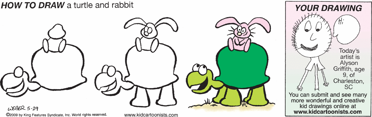 Organism OCR: HÓW TO DRAW a turtle and rabbit YOUR DRAWING Today's artist is Alyson Griffithage 9. of CharlestonSC You can submit and see many more wonderful and creative kid drawings online at www.kidcartoonists.com WEBER 5-29 ©2009 by King Features SyndicateInc. World rights reserved. www.kidcartoonists.com HÓW TO DRAW a turtle and rabbit YOUR DRAWING Today's artist is Alyson Griffithage 9. of CharlestonSC You can submit and see many more wonderful and creative kid drawings online at www.kidcartoonists.com WEBER 5-29 ©2009 by King Features SyndicateInc. World rights reserved. www.kidcartoonists.com