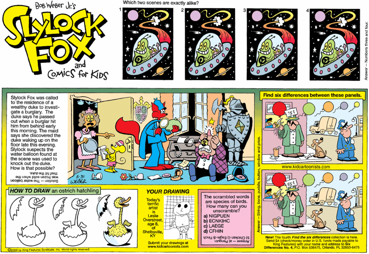 Fictional character OCR: Which two scenes are exactly alike? BoB WeBer Jr's FOX and COmics for KIDS Find six differences between these panels. Slylock Fox was called to the residence of a wealthy duke to investi- gate a burglary. The duke says he passed out when a burglar hit him from behind early this moming. The maid says she discovered the duke waking up on the floor late this evening. Slylock suspects the water balloon found at the scene was used to knock out the dukeHow is that possible? www.kidcartoonists.com was frozen solid when the WEBER 5-31 K thief hit the duke. Solution -- The water baloon HOW TO DRAW an ostrich hatchling YOUR DRAWING Today's temrific artist is Leslie Overstreetof ShelbyvilleKY The scrambled words are species of birds. How many can you unscramble? a) NIGPUEN b) ECNKIHC cj LAEGE dj CFHIN b) Chicken c) Eagle d) Finch Anawer - a) Penguin Newl The fourth Find the six differences collection is here. Send $4 (check/money order In U.S. funds made payable to King Features) with your name and address to Slx Diflerences No. 4FL 32853-6475 Submit your drawings at www.kidcartoonists.com O2009 by King Features SyndicateInc. Workd rights reserved. Answer - Numbers Which two scenes are exactly alike? BoB WeBer Jr's FOX and COmics for KIDS Find six differences between these panels. Slylock Fox was called to the residence of a wealthy duke to investi- gate a burglary. The duke says he passed out when a burglar hit him from behind early this moming. The maid says she discovered the duke waking up on the floor late this evening. Slylock suspects the water balloon found at the scene was used to knock out the dukeHow is that possible? www.kidcartoonists.com was frozen solid when the WEBER 5-31 K thief hit the duke. Solution -- The water baloon HOW TO DRAW an ostrich hatchling YOUR DRAWING Today's temrific artist is Leslie Overstreetage 8of ShelbyvilleKY The scrambled words are species of birds. How many can you unscramble? a) NIGPUEN b) ECNKIHC cj LAEGE dj CFHIN b) Chicken c) Eagle d) Finch Anawer - a) Penguin Newl The fourth Find the six differences collection is here. Send $4 (check/money order In U.S. funds made payable to King Features) with your name and address to Slx Diflerences No. 4P.O. Box 536475FL 32853-6475 Submit your drawings at www.kidcartoonists.com O2009 by King Features SyndicateInc. Workd rights reserved. Answer - Numbers