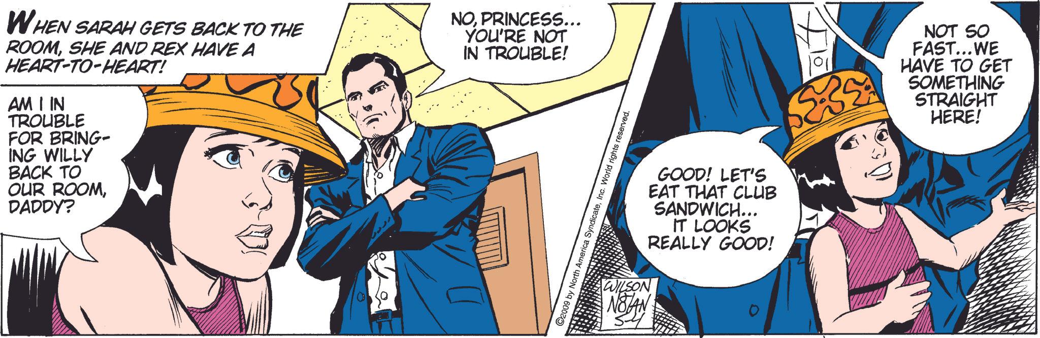 Conversation OCR: WHEN SARAH GETS BACK TO THE ROOMSHE AND REX HAVE A HEART-TO-HEART! AM I IN TROUBLE FOR BRING- ING WILLY BACK TO OUR ROOMDADDY? NOPRINCESS... YOU'RE NOT IN TROUBLE! free ©2009 by North America SyndicateInc. World rights reserved. WILSON NOTAN GOOD! LET'S EAT THAT CLUB SANDWICH... IT LOOKS REALLY GOOD! NOT SO FAST...WE HAVE TO GET SOMETHING STRAIGHT HERE! WHEN SARAH GETS BACK TO THE ROOMSHE AND REX HAVE A HEART - TO - HEART ! AM I IN TROUBLE FOR BRING- ING WILLY BACK TO OUR ROOMDADDY ? NOPRINCESS ... YOU'RE NOT IN TROUBLE ! free © 2009 by North America SyndicateInc. World rights reserved . WILSON NOTAN GOOD ! LET'S EAT THAT CLUB SANDWICH ... IT LOOKS REALLY GOOD ! NOT SO FAST ... WE HAVE TO GET SOMETHING STRAIGHT HERE !