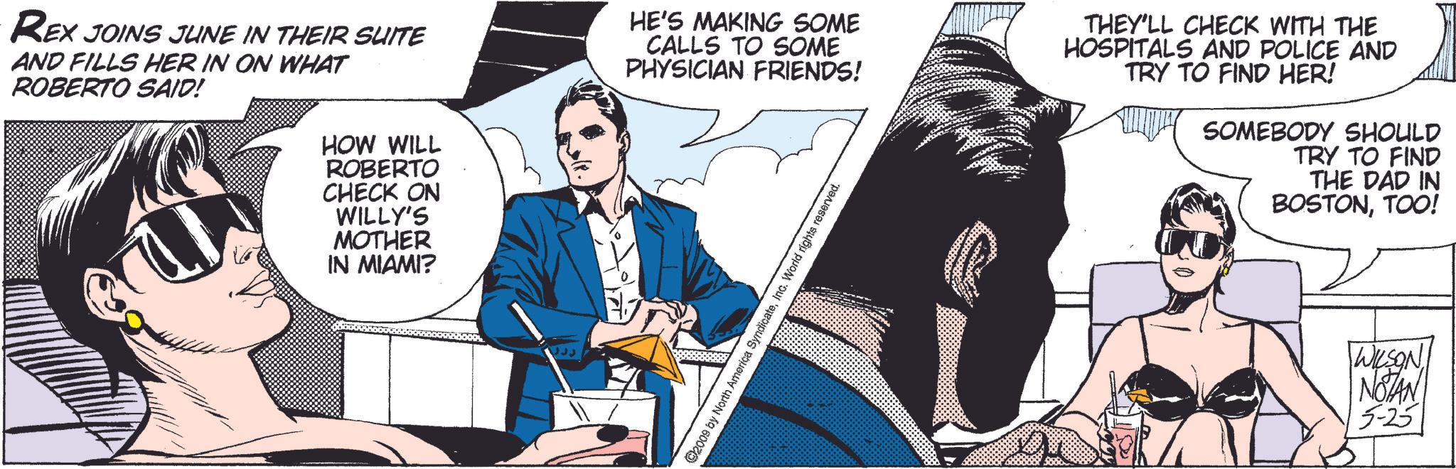 Event OCR: REX JOINS JUNE IN THEIR SUITE AND FILLS HER IN ON WHAT ROBERTO SAID! HOW WILL ROBERTO CHECK ON WILLY'S MOTHER IN MIAMI? HE'S MAKING SOME CALLS TO SOME PHYSICIAN FRIENDS! SyndicateInc. World rights reserved. THEY'LL CHECK WITH THE HOSPITALS AND POLICE AND TRY TO FIND HER! SOMEBODY SHOULD TRY TO FIND THE DAD IN BOSTONTOO! WILSON NOTAN 5-25 ©2009 by North/ REX JOINS JUNE IN THEIR SUITE AND FILLS HER IN ON WHAT ROBERTO SAID ! HOW WILL ROBERTO CHECK ON WILLY'S MOTHER IN MIAMI ? HE'S MAKING SOME CALLS TO SOME PHYSICIAN FRIENDS ! SyndicateInc. World rights reserved . THEY'LL CHECK WITH THE HOSPITALS AND POLICE AND TRY TO FIND HER ! SOMEBODY SHOULD TRY TO FIND THE DAD IN BOSTONTOO ! WILSON NOTAN 5-25 © 2009 by North /