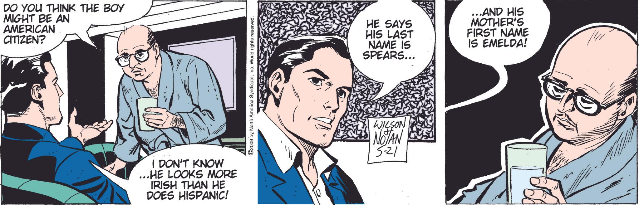 Comics OCR: DO YOU THINK THE BOY MIGHT BE AN AMERICAN CITIZEN? I DON'T KNOW ...HE LOOKS MORE IRISH THAN HE DOES HISPANIC! 2009 by North America SyndicateInc. World rights reserved. HE SAYS HIS LAST NAME IS SPEARS... ...AND HIS MOTHER'S FIRST NAME IS EMELDA! WILSON NOTAN 5-21 DO YOU THINK THE BOY MIGHT BE AN AMERICAN CITIZEN ? I DON'T KNOW ... HE LOOKS MORE IRISH THAN HE DOES HISPANIC ! 2009 by North America SyndicateInc. World rights reserved . HE SAYS HIS LAST NAME IS SPEARS ... ... AND HIS MOTHER'S FIRST NAME IS EMELDA ! WILSON NOTAN 5-21