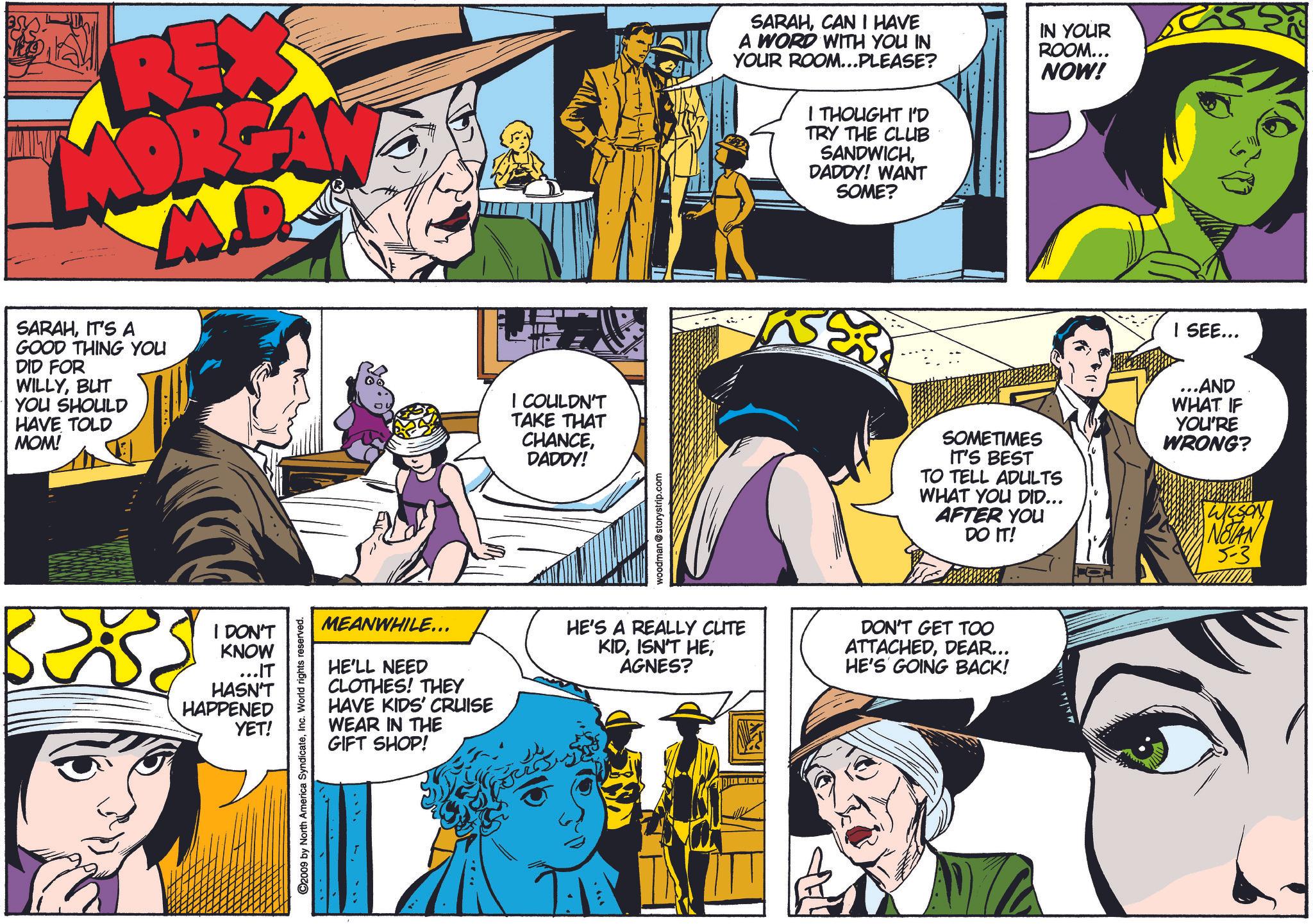 Organism OCR: REX SARAHIT'S A M.D GOOD THING YOU DID FOR WILLYBUT YOU SHOULD HAVE TOLD MOM! I COULDN'T TAKE THAT CHANCEDADDY! woodman@storystrip.com SARAHCAN I HAVE A WORD WITH YOU IN YOUR ROOM...PLEASE? I THOUGHT I'D TRY THE CLUB SANDWICHDADDY! WANT SOME? IN YOUR ROOM... NOW! SOMETIMES IT'S BEST TO TELL ADULTS WHAT YOU DID... AFTER YOU DO IT! I SEE... ...AND WHAT IF YOU'RE WRONG? WILSON NOTAN 5-3 3233 I DON'T KNOW ...IT HASN'T HAPPENED YET! MEANWHILE... HE'LL NEED CLOTHES! THEY HAVE KIDS' CRUISE WEAR IN THE GIFT SHOP! 2009 by North America SyndicateInc. World rights reserved. ??. HE'S A REALLY CUTE KIDAGNES? DON'T GET TOO ATTACHEDDEAR... HE'S GOING BACK! ?? ???/ REX SARAHIT'S A M.D GOOD THING YOU DID FOR WILLYBUT YOU SHOULD HAVE TOLD MOM ! I COULDN'T TAKE THAT CHANCEDADDY ! woodman@storystrip.com SARAHCAN I HAVE A WORD WITH YOU IN YOUR ROOM ... PLEASE ? I THOUGHT I'D TRY THE CLUB SANDWICHDADDY ! WANT SOME ? IN YOUR ROOM ... NOW ! SOMETIMES IT'S BEST TO TELL ADULTS WHAT YOU DID ... AFTER YOU DO IT ! I SEE ... ... AND WHAT IF YOU'RE WRONG ? WILSON NOTAN 5-3 3233 I DON'T KNOW ... IT HASN'T HAPPENED YET ! MEANWHILE ... HE'LL NEED CLOTHES ! THEY HAVE KIDS ' CRUISE WEAR IN THE GIFT SHOP ! 2009 by North America SyndicateInc. World rights reserved . ? ? . HE'S A REALLY CUTE KIDISN'T HEAGNES ? DON'T GET TOO ATTACHEDDEAR ... HE'S GOING BACK ! ?? ??? /
