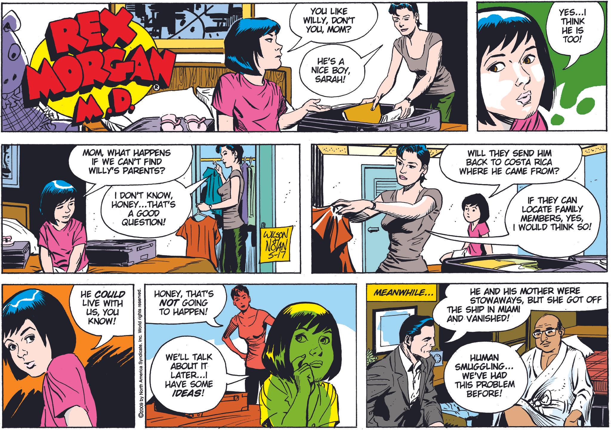Organism OCR: REX MORZAN YOU LIKE WILLYDON'T YOUMOM? HE'S A NICE BOYSARAH! YES...I THINK HE IS TOO! 3/ MOMWHAT HAPPENS IF WE CAN'T FIND WILLY'S PARENTS? I DON'T KNOWHONEY... THAT'S A GOOD QUESTION! HE COULD LIVE WITH USYOU KNOW! C2009 by North America SyndicateInc. World rights reserved. HONEYTHAT'S NOT GOING TO HAPPEN! WE'LL TALK ABOUT IT LATER.... HAVE SOME IDEAS! m WILSON NOTAN 5-17 WILL THEY SEND HIM BACK TO COSTA RICA WHERE HE CAME FROM? IF THEY CAN LOCATE FAMILY MEMBERSI WOULD THINK SO! MEANWHILE... HE AND HIS MOTHER WERE STOWAWAYSBUT SHE GOT OFF THE SHIP IN MIAMI AND VANISHED! HUMAN SMUGGLING... WE'VE HAD THIS PROBLEM BEFORE! REX MORZAN YOU LIKE WILLYDON'T YOUMOM ? HE'S A NICE BOYSARAH ! YES ... I THINK HE IS TOO ! 3 / MOMWHAT HAPPENS IF WE CAN'T FIND WILLY'S PARENTS ? I DON'T KNOWHONEY ... THAT'S A GOOD QUESTION ! HE COULD LIVE WITH USYOU KNOW ! C2009 by North America SyndicateInc. World rights reserved . HONEYTHAT'S NOT GOING TO HAPPEN ! WE'LL TALK ABOUT IT LATER .... HAVE SOME IDEAS ! m WILSON NOTAN 5-17 WILL THEY SEND HIM BACK TO COSTA RICA WHERE HE CAME FROM ? IF THEY CAN LOCATE FAMILY MEMBERSI WOULD THINK SO ! MEANWHILE ... HE AND HIS MOTHER WERE STOWAWAYSBUT SHE GOT OFF THE SHIP IN MIAMI AND VANISHED ! HUMAN SMUGGLING ... WE'VE HAD THIS PROBLEM BEFORE !