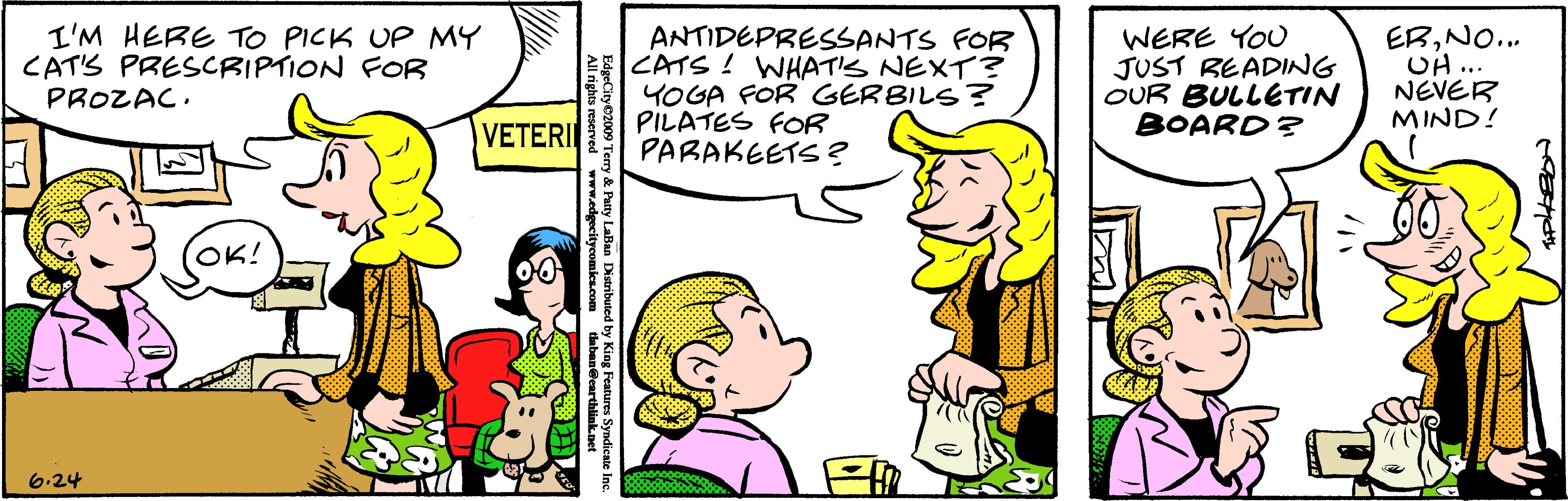 Jaw OCR: I'M HERE TO PICK UP MY CAT'S PRESCRIPTION FOR PROZAC. ANTIDEPRESSANTS FOR CATS ! WHAT'S NEXT? YOGA FOR GERBILS? PILATES FOR PARAKEETS ? WERE YOU JUST BEADING OUR BULLETIN BOARD? ERNO.. UH.. NEVER MIND! VETERI OK! 6.24 EdgeCity 2009 Terry & Pa Laban Dtibuled by Kieg eaurs Syadicate Inc. I'M HERE TO PICK UP MY CAT'S PRESCRIPTION FOR PROZAC. ANTIDEPRESSANTS FOR CATS ! WHAT'S NEXT? YOGA FOR GERBILS? PILATES FOR PARAKEETS ? WERE YOU JUST BEADING OUR BULLETIN BOARD? ERNO.. UH.. NEVER MIND! VETERI OK! 6.24 EdgeCity 2009 Terry & Pa Laban Dtibuled by Kieg eaurs Syadicate Inc.