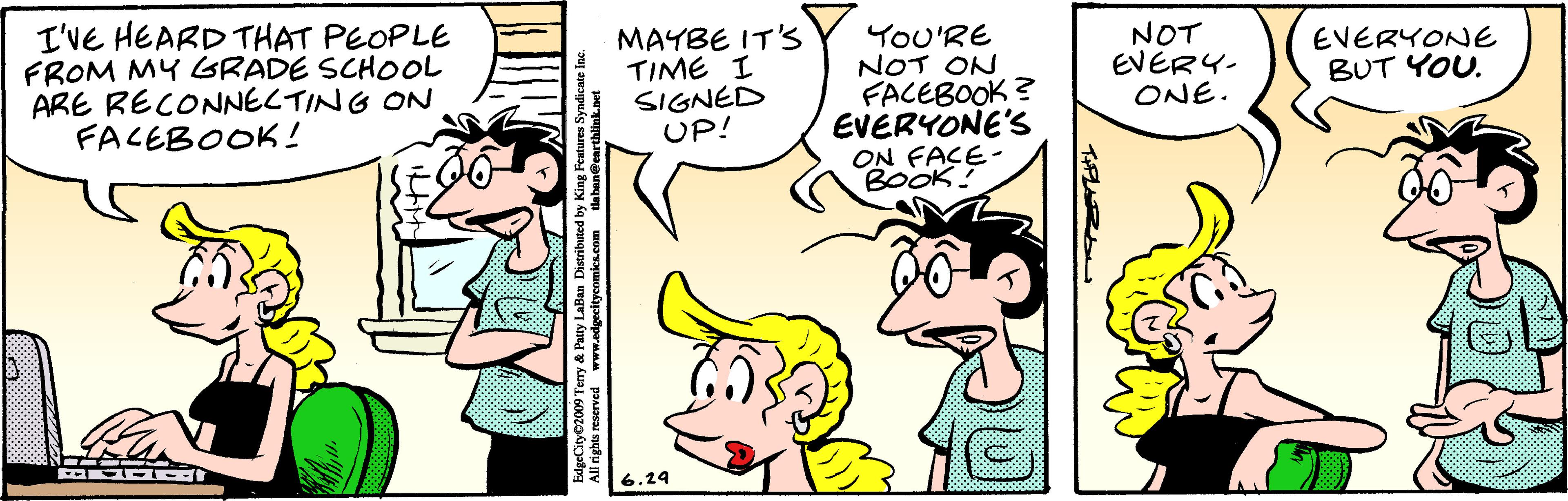 Jaw OCR: I'VE HEARD THAT PEOPLE FROM MY GRADE SCHOOL ARE RECONNECTING ON FACEBOOK! MAYBE IT'S TIME I SIGNED UP! YoU'RE NOT ON FACEBOOK? EVERYONE'S ON FAÇE- BOOK! NOT EVERY. ONE. EVERYONE BUT YOU. 6.24 I'VE HEARD THAT PEOPLE FROM MY GRADE SCHOOL ARE RECONNECTING ON FACEBOOK! MAYBE IT'S TIME I SIGNED UP! YoU'RE NOT ON FACEBOOK? EVERYONE'S ON FAÇE- BOOK! NOT EVERY. ONE. EVERYONE BUT YOU. 6.24