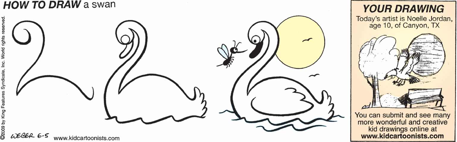 Illustration OCR: HOW TO DRAW a swan YOUR DRAWING Today's artist is Noelle JordanTX You can submit and see many more wonderful and creative kid drawings online at www.kidcartoonists.com WEGER 6.5 www.kidcartoonists.com 009 by King Features SyndicateHOW TO DRAW a swan YOUR DRAWING Today's artist is Noelle Jordanage 10of CanyonTX You can submit and see many more wonderful and creative kid drawings online at www.kidcartoonists.com WEGER 6.5 www.kidcartoonists.com 009 by King Features Syndicate