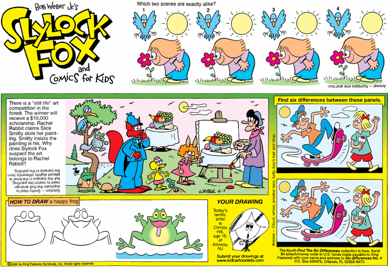 Lavender OCR: Which two scenes are exactly alike? BOB WeBer Jr's FOX and COmics for KDS Answer- Numbers one and four. Find six differences between these panels. There is a "stilf life" art competition in the forest. The winner will receive a $10000 scholarship. Rachel Rabbit claims Slick Smitty stole her paint- ing. Smitty insists the painting is his. Why does Siylock Fox suspect the art belongs to Rachel Rabbit? the banana in the painting. placed slightly differently from but the banana in the bowl is ment to match the painting. - Smitty tried to -uonnos duplicate the fruit arrange- WERER 6-7 HOW TO DRAW a happy frog YOUR DRAWING Today's terrific artist is Christa Hillof AllowayNJ The fourth Find The Six Differences collection is here. Send $4 (oheok/money order in U.S. funds made payable to King Featuree) with your name and address to Six differences No. 4 P.O. Box 636475FL 32853-6475 Submit your drawings at www.kidcartoonists.com ©200e by King Features SyndicateInc. World rights reserved. wheelboy's hair and drop. Which two scenes are exactly alike? BOB WeBer Jr's FOX and COmics for KDS Answer- Numbers one and four. Find six differences between these panels. There is a "stilf life" art competition in the forest. The winner will receive a $10000 scholarship. Rachel Rabbit claims Slick Smitty stole her paint- ing. Smitty insists the painting is his. Why does Siylock Fox suspect the art belongs to Rachel Rabbit? the banana in the painting. placed slightly differently from but the banana in the bowl is ment to match the painting. - Smitty tried to -uonnos duplicate the fruit arrange- WERER 6-7 HOW TO DRAW a happy frog YOUR DRAWING Today's terrific artist is Christa Hillage 10of AllowayNJ The fourth Find The Six Differences collection is here. Send $4 (oheok/money order in U.S. funds made payable to King Featuree) with your name and address to Six differences No. 4 P.O. Box 636475FL 32853-6475 Submit your drawings at www.kidcartoonists.com ©200e by King Features SyndicateInc. World rights reserved. wheelsneaker laceboy's hair and drop.