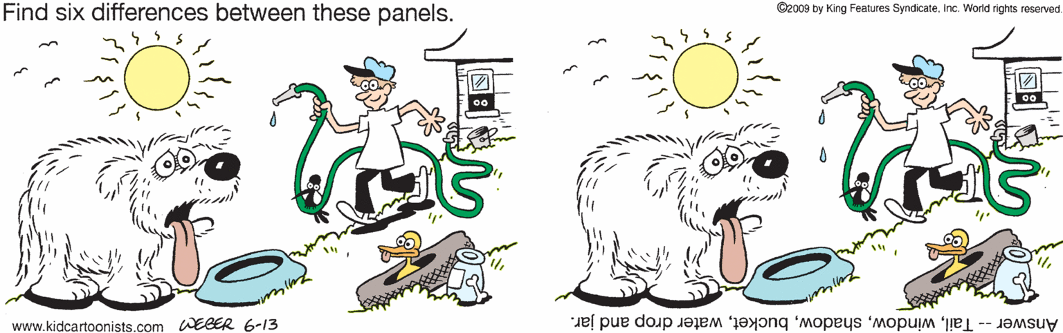 Happy OCR: Find six differences between these panels. ©2009 by King Features SyndicateInc. World rights reserved 00 www.kidcartoonists.com WEBER 6-13 Answer -- Tailwater drop and jar. Find six differences between these panels. ©2009 by King Features SyndicateInc. World rights reserved 00 www.kidcartoonists.com WEBER 6-13 Answer -- Tailwater drop and jar.