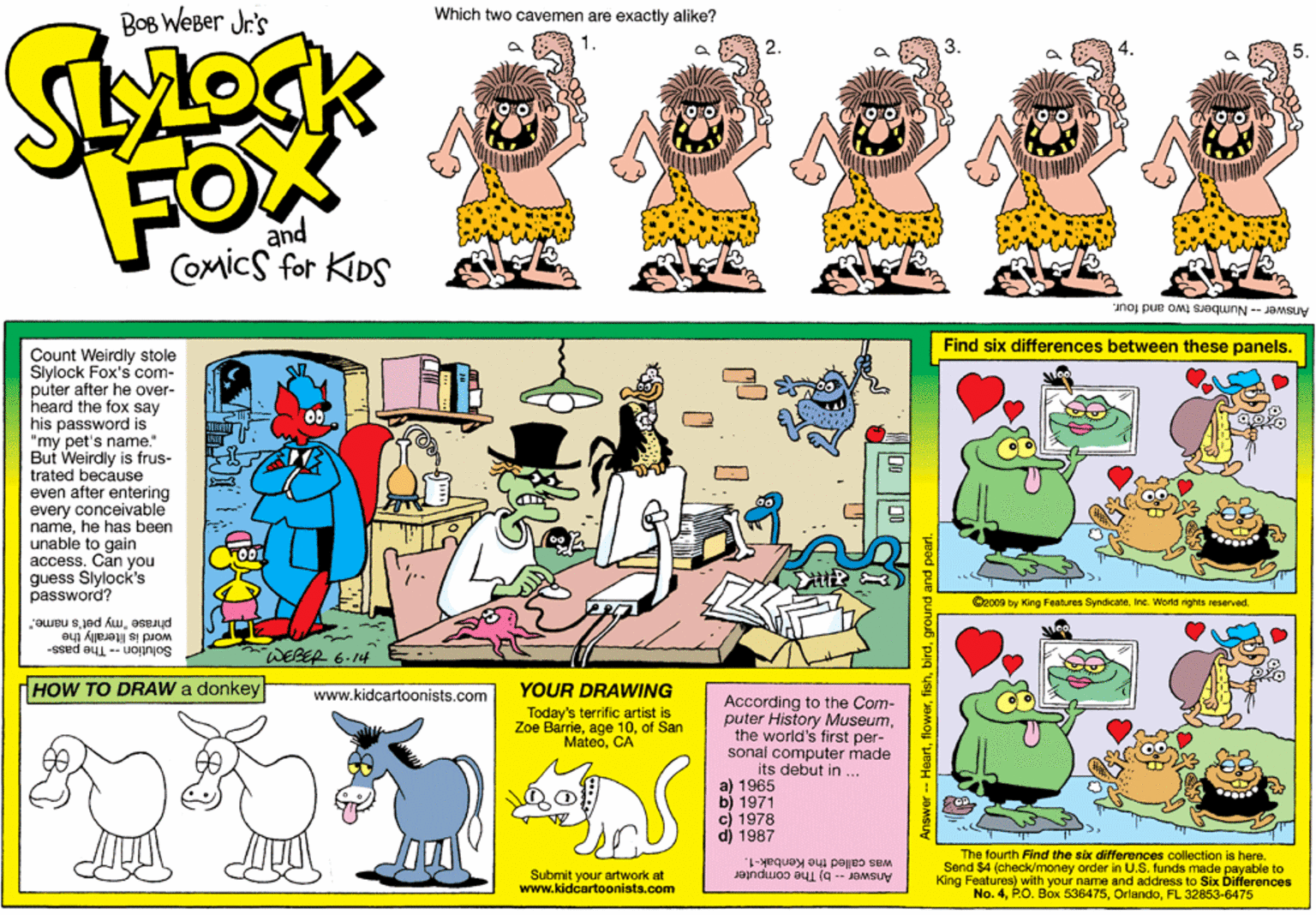 Font OCR: BOB WeBer Jr's Which two cavemen are exactly alike? 1. 3. and Comics for KIDS Answer - Numbers two and four. Find six differences between these panels. Count Weirdly stole Slylock Fox's com- puter after he over- heard the fox say his password is "my pet's name." But Weirdly is frus- trated because even after entering every conceivable namehe has been unable to gain access. Can you guess Slylock's password O2009 by King Features SyndicateInc. World nights reserved. phrase "my pet's name. word is literally the Solution -- The pass- WEBER 6.14 HOW TO DRAW a donkey YOUR DRAWING www.kidcartoonists.com According to the Com- puter History Museumthe world's first per- sonal computer made its debut in ... a) 1965 b) 1971 c) 1978 d) 1987 Today's terrific artist is Zoe Barrieof San MateoCA The fourth Find the ex differences collection is here. Send $4 (check/money order in U.S. funds made payable to King Features) with your name and address to Six Differences No. 4FL 32853-6475 Submit your artwork at www.kidcartoonists.com was called the Kenbak-1. Answer-b) The computer ?D0 ||0 newer -- Heartground and pearl. BOB WeBer Jr's Which two cavemen are exactly alike? 1. 3. and Comics for KIDS Answer - Numbers two and four. Find six differences between these panels. Count Weirdly stole Slylock Fox's com- puter after he over- heard the fox say his password is "my pet's name." But Weirdly is frus- trated because even after entering every conceivable namehe has been unable to gain access. Can you guess Slylock's password O2009 by King Features SyndicateInc. World nights reserved. phrase "my pet's name. word is literally the Solution -- The pass- WEBER 6.14 HOW TO DRAW a donkey YOUR DRAWING www.kidcartoonists.com According to the Com- puter History Museumthe world's first per- sonal computer made its debut in ... a) 1965 b) 1971 c) 1978 d) 1987 Today's terrific artist is Zoe Barrieage 10of San MateoCA The fourth Find the ex differences collection is here. Send $4 (check/money order in U.S. funds made payable to King Features) with your name and address to Six Differences No. 4P.O. Box 536475FL 32853-6475 Submit your artwork at www.kidcartoonists.com was called the Kenbak-1. Answer-b) The computer ? D0 || 0 newer -- Heartground and pearl.