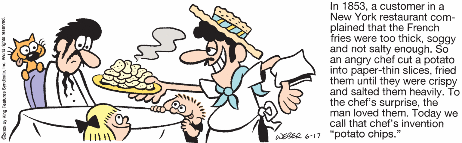 Clip art OCR: In 1853a customer in a New York restaurant com- plained that the French fries were too thicksoggy and not salty enough. So an angry chef cut a potato into paper-thin slicesfried them until they were crispy and salted them heavily. To the chef's surprisethe man loved them. Today we call that chef's invention WEBER 6-17 "potato chips." ©2009 by King Features SyndicateInc. World rights reserved. In 1853a customer in a New York restaurant com- plained that the French fries were too thicksoggy and not salty enough. So an angry chef cut a potato into paper-thin slicesfried them until they were crispy and salted them heavily. To the chef's surprisethe man loved them. Today we call that chef's invention WEBER 6-17 "potato chips." ©2009 by King Features SyndicateInc. World rights reserved.