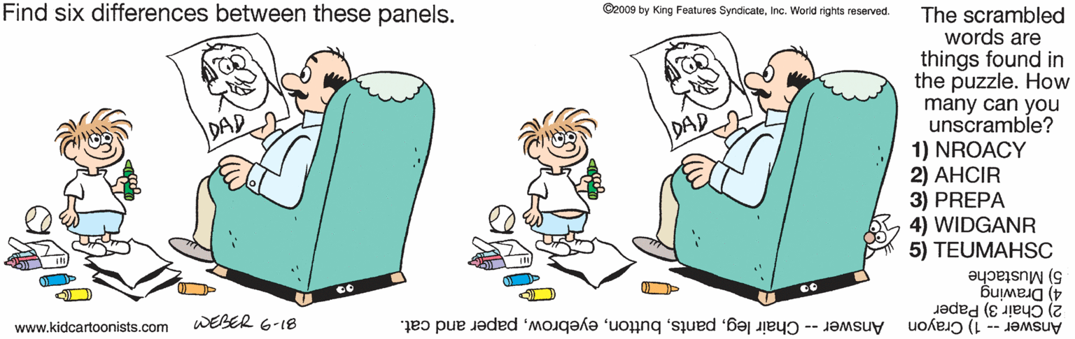Happy OCR: Find six differences between these panels. ©2009 by King Features SyndicateInc. World rights reserved. The scrambled words are things found in the puzzle. How many can you unscramble? 1) NROACY 2) AHCIR 3) PREPA WIDGANR 5) TEUMAHSC DAD DAD 5) Mustache 4) Drawing 2) Chair 3) Paper Answer -- 1) Crayon www.kidcartoonists.com WEBER 6-18 Answer -- Chair legpaper and cat. Find six differences between these panels. ©2009 by King Features SyndicateInc. World rights reserved. The scrambled words are things found in the puzzle. How many can you unscramble? 1) NROACY 2) AHCIR 3) PREPA WIDGANR 5) TEUMAHSC DAD DAD 5) Mustache 4) Drawing 2) Chair 3) Paper Answer -- 1) Crayon www.kidcartoonists.com WEBER 6-18 Answer -- Chair legpaper and cat.