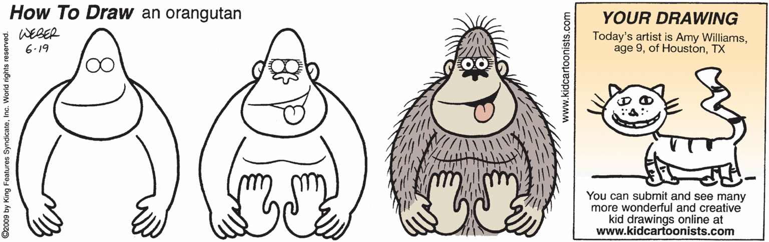 Artwork OCR: How To Draw an orangutan YOUR DRAWING WEBER Today's artist is Amy WilliamsTX 6.19 You can submit and see many more wonderful and creative kid drawings online at www.kidcartoonists.com O2009 by King Features SyndicateInc. World rights r www.kidcartoonists.com How To Draw an orangutan YOUR DRAWING WEBER Today's artist is Amy Williamsage 9of HoustonTX 6.19 You can submit and see many more wonderful and creative kid drawings online at www.kidcartoonists.com O2009 by King Features SyndicateInc. World rights r www.kidcartoonists.com