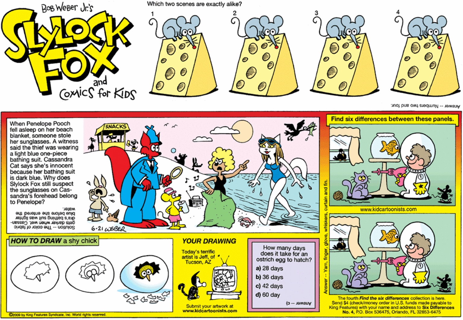 Rectangle OCR: Which two scenes are exactly alike? BOB WeBer Jr's FOX and COMicS for KIDS Answer - Numbers two and four. Find six differences between these panels. When Penelope Pooch fell asleep on her beach blanketsomeone stole her sunglasses. A witness said the thief was wearing a light blue one-piece bathing suit. Cassandra Cat says she's innocent because her bathing suit is dark blue. Why does Slylock Fox still suspect the sunglasses on Cas- sandra's forehead belong to Penelope? SNACKS www.kidcartoonists.com water. blue before she entered the dra's bathing suit was lighter gets darker when wet. C Solution - The color of fabric assan- 6.21 WEGER HOW TO DRAW shy chick YOUR DRAWING Today's terrific artist is Jeffof TucsonAZ How many days does it take for an ostrich egg to hatch? a) 28 days b) 36 days c) 42 days d) 60 day ???? The fourth Find the six differonces collection is here. Send $4 (check/money order in U.S. funds made payable to King Features) with your name and address to Six Differences No. 4FL 32853-6475 Answer-c) Submit your artwork at www.lddcartoonista.com C2o00 by King Features SyndicateInc. World rights reserred. Yamcurtain and fin. Which two scenes are exactly alike? BOB WeBer Jr's FOX and COMicS for KIDS Answer - Numbers two and four. Find six differences between these panels. When Penelope Pooch fell asleep on her beach blanketsomeone stole her sunglasses. A witness said the thief was wearing a light blue one-piece bathing suit. Cassandra Cat says she's innocent because her bathing suit is dark blue. Why does Slylock Fox still suspect the sunglasses on Cas- sandra's forehead belong to Penelope? SNACKS www.kidcartoonists.com water. blue before she entered the dra's bathing suit was lighter gets darker when wet. C Solution - The color of fabric assan- 6.21 WEGER HOW TO DRAW shy chick YOUR DRAWING Today's terrific artist is Jeffof TucsonAZ How many days does it take for an ostrich egg to hatch? a) 28 days b) 36 days c) 42 days d) 60 day ???? The fourth Find the six differonces collection is here. Send $4 (check/money order in U.S. funds made payable to King Features) with your name and address to Six Differences No. 4P.O. Box 536475FL 32853-6475 Answer-c) Submit your artwork at www.lddcartoonista.com C2o00 by King Features SyndicateInc. World rights reserred. Yamcurtain and fin.