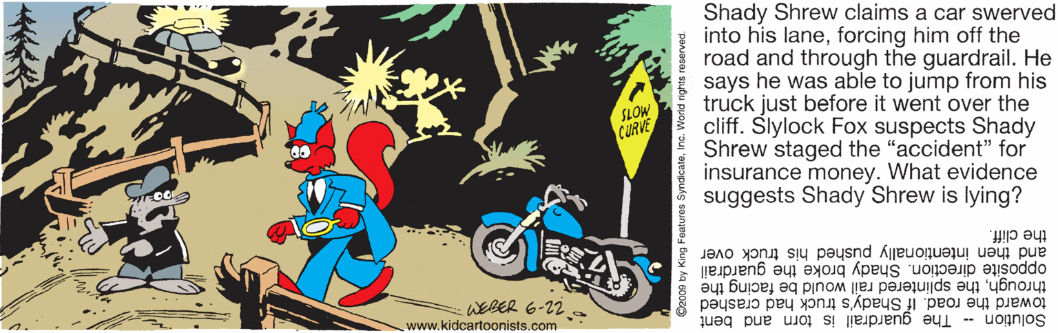 Animated cartoon OCR: Shady Shrew claims a car swerved into his laneforcing him off the road and through the guardrail. He says he was able to jump from his truck just before it went over the cliff. Slylock Fox suspects Shady Shrew staged the "accident" for insurance money. What evidence suggests Shady Shrew is lying? SLOW CURVE and then intentionally pushed his truck over opposite direction. Shady broke the guardrail the cliff. throughthe splintered rail would be facing the toward the road. If Shady's truck had crashed WEBER 6-22a www.kidcartoonists.com Solution -- The guardrail is torn and bent ? ©2009 by King Features SyndicateInc. World rights reserved. Shady Shrew claims a car swerved into his laneforcing him off the road and through the guardrail. He says he was able to jump from his truck just before it went over the cliff. Slylock Fox suspects Shady Shrew staged the "accident" for insurance money. What evidence suggests Shady Shrew is lying? SLOW CURVE and then intentionally pushed his truck over opposite direction. Shady broke the guardrail the cliff. throughthe splintered rail would be facing the toward the road. If Shady's truck had crashed WEBER 6-22a www.kidcartoonists.com Solution -- The guardrail is torn and bent ? ©2009 by King Features SyndicateInc. World rights reserved.