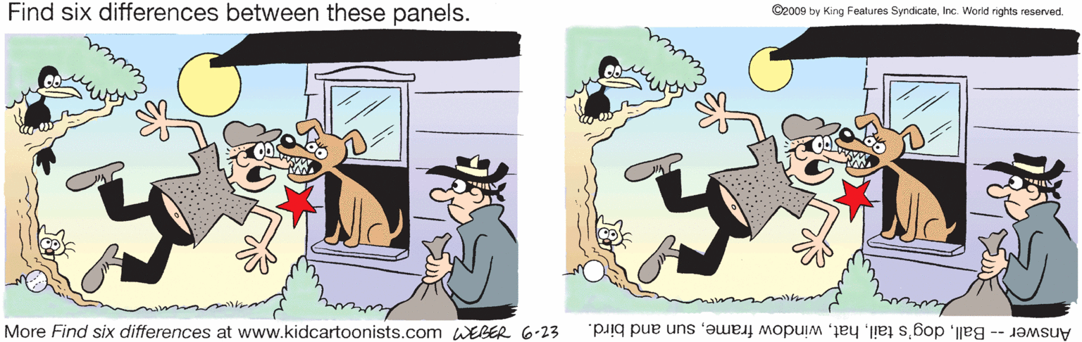 Font OCR: Find six differences between these panels. ©2009 by King Features SyndicateInc. World rights reserved. More Find six differences at www.kidcartoonists.com WEBER 6-23 Answer -- Ballsun and bird. Find six differences between these panels. ©2009 by King Features SyndicateInc. World rights reserved. More Find six differences at www.kidcartoonists.com WEBER 6-23 Answer -- Balldog's tailwindow framesun and bird.