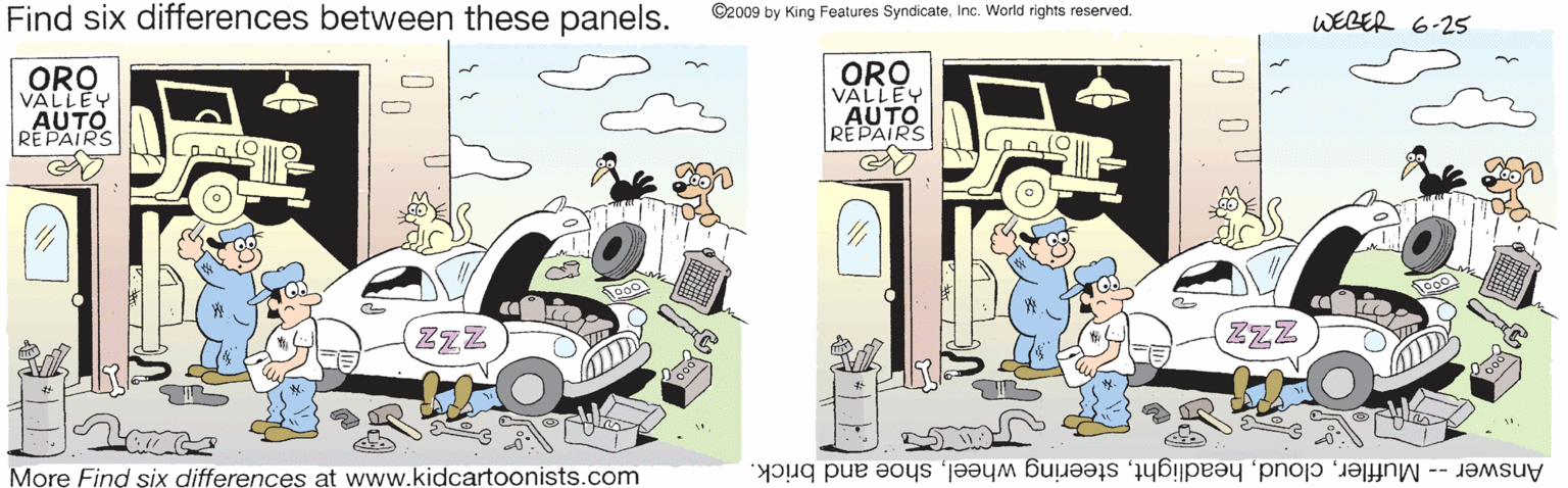 Automotive exterior OCR: Find six differences between these panels. ©2009 by King Features SyndicateInc. World rights reserved. WEBER 6-25 ORO VALLEY AUTO REPAIRS ORO VALLEY AUTO REPAIRS ZzZ ZZZ More Find six differences at www.kidcartoonists.com Answer -- Mufflershoe and brick. Find six differences between these panels. ©2009 by King Features SyndicateInc. World rights reserved. WEBER 6-25 ORO VALLEY AUTO REPAIRS ORO VALLEY AUTO REPAIRS ZzZ ZZZ More Find six differences at www.kidcartoonists.com Answer -- Mufflersteering wheelshoe and brick.