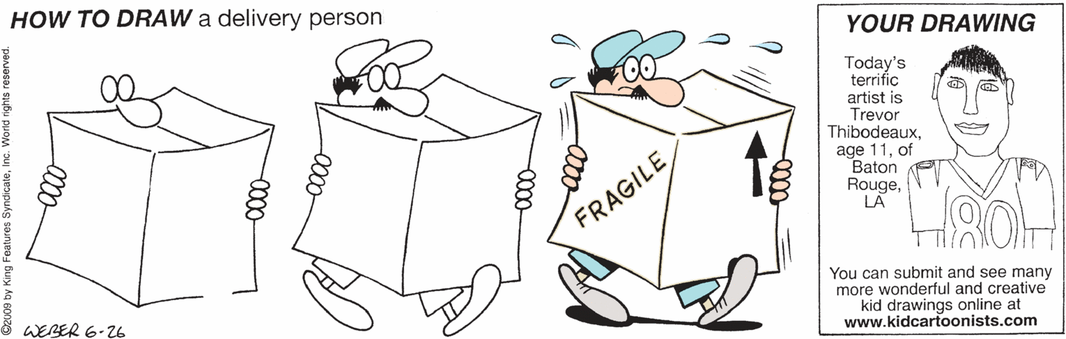 Coloring book OCR: HOW TO DRAW a delivery person YOUR DRAWING Today's terrific artist is Trevor Thibodeauxof Baton RougeLA FRAGILE You can submit and see many more wonderful and creative kid drawings online at www.kidcartoonists.com 8 WEBER 6-26 00- HOW TO DRAW a delivery person YOUR DRAWING Today's terrific artist is Trevor Thibodeauxage 11of Baton RougeLA FRAGILE You can submit and see many more wonderful and creative kid drawings online at www.kidcartoonists.com 8 WEBER 6-26 00-