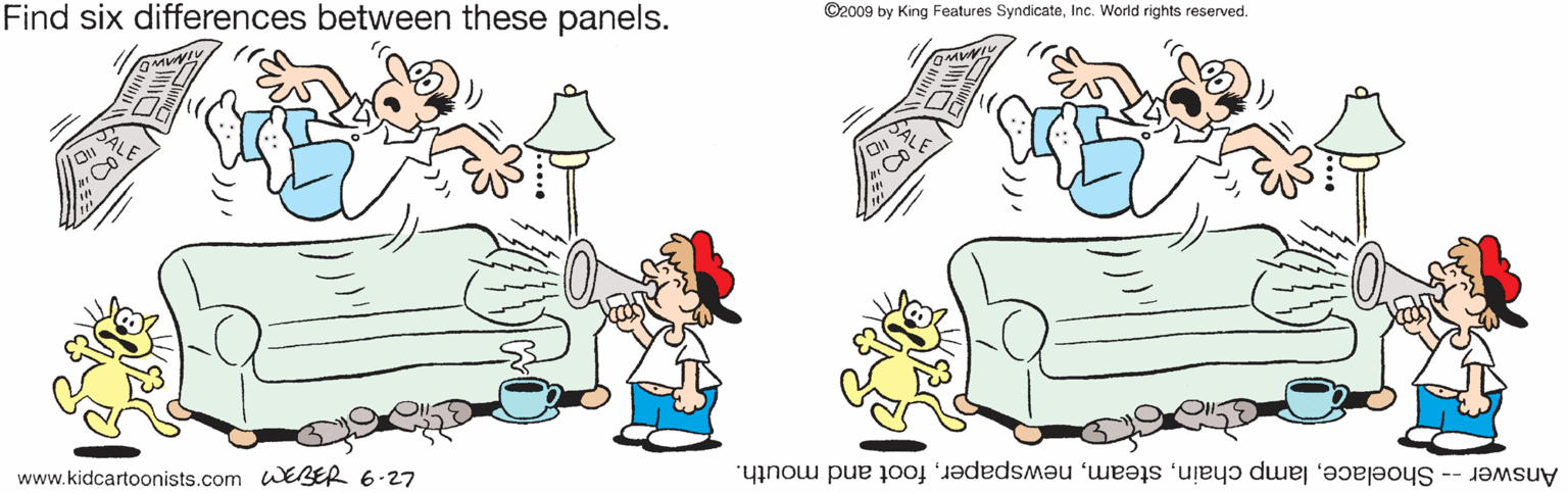 Mammal OCR: Find six differences between these panels. ©2009 by King Features SyndicateInc. World rights reserved. www.kidcartoonists.com WEBER 6-27 Answer -- Shoelacefoot and mouth. Find six differences between these panels. ©2009 by King Features SyndicateInc. World rights reserved. www.kidcartoonists.com WEBER 6-27 Answer -- Shoelacelamp chainfoot and mouth.