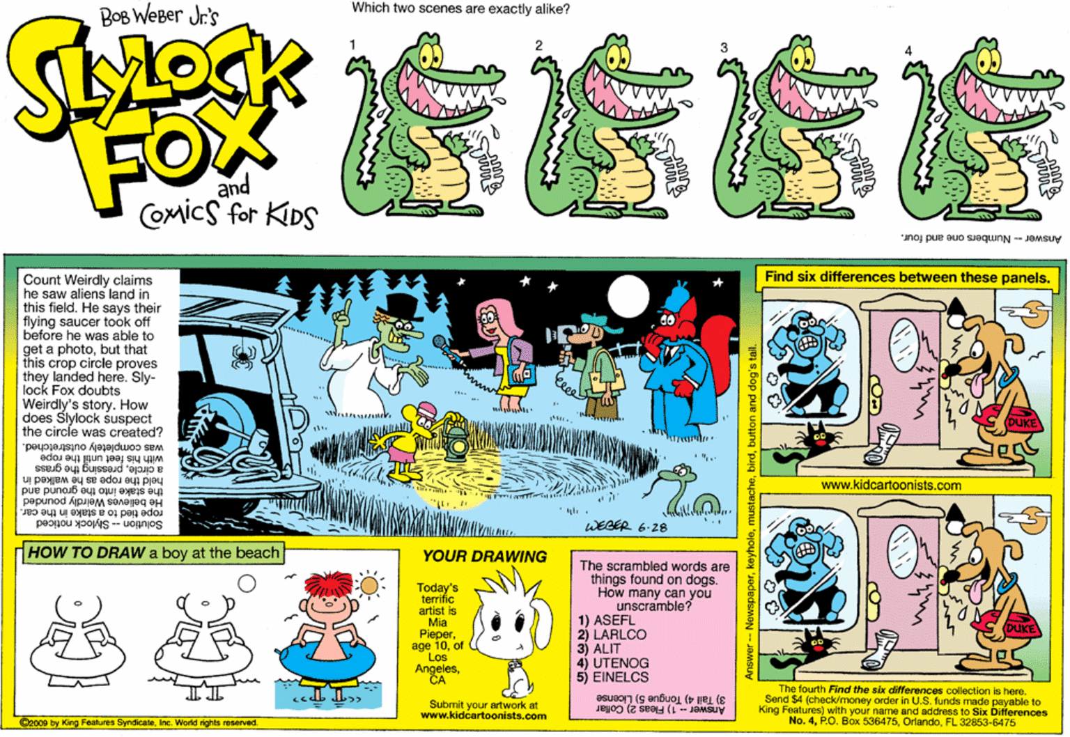 Illustration OCR: Which two scenes are exactly alike? BOB WEBer Jr's 2 FOX and COmics for KIDS Answer -- Numbers one and four. Find six differences between these panels. Count Weirdly claims he saw aliens land in this fieldHe says their flying saucer took off before he was able to get a photobut that this crop circle proves they landed here. Sly- lock Fox doubts Weirdly's story. How does Slylock suspect the circle was created? with his feet until the rope a circlepressing the grass was completely outstretched. www.kidcartoonists.com the stake into the ground and held the rope as he walked in rope tied to a stake in the car. He believes Weirdly pounded Solution - Slylock noticed HOW TO DRAW a boy at the beach WEGER 6-28 YOUR DRAWING The scrambled words are things found on dogs. How many can you unscramble? Today's terrific artist is Mia Pieperof Los Angeles?? 1) ASEFL 2) LARLCO 3) ALIT 4) UTENOG 5) EINELCS 3) Tall 4) Tongue 5) License Anawer - 1) Fleas 2) Collar The fourth Find the six differences collection is here. Send $4 (check/money order in U.S. funds made payable to King Features) with your name and address to Six Differences No. 4FL 32853-6475 Submit your artwork at www.kidcartoonists.com 2009 by King Fealures SyndicateInc. World rights resarved mustachebutton and dog's tal. Which two scenes are exactly alike? BOB WEBer Jr's 2 FOX and COmics for KIDS Answer -- Numbers one and four. Find six differences between these panels. Count Weirdly claims he saw aliens land in this fieldHe says their flying saucer took off before he was able to get a photobut that this crop circle proves they landed here. Sly- lock Fox doubts Weirdly's story. How does Slylock suspect the circle was created? with his feet until the rope a circlepressing the grass was completely outstretched. www.kidcartoonists.com the stake into the ground and held the rope as he walked in rope tied to a stake in the car. He believes Weirdly pounded Solution - Slylock noticed HOW TO DRAW a boy at the beach WEGER 6-28 YOUR DRAWING The scrambled words are things found on dogs. How many can you unscramble? Today's terrific artist is Mia Pieperage 10of Los Angeles?? 1) ASEFL 2) LARLCO 3) ALIT 4) UTENOG 5) EINELCS 3) Tall 4) Tongue 5) License Anawer - 1) Fleas 2) Collar The fourth Find the six differences collection is here. Send $4 (check/money order in U.S. funds made payable to King Features) with your name and address to Six Differences No. 4P.O. Box 536475FL 32853-6475 Submit your artwork at www.kidcartoonists.com 2009 by King Fealures SyndicateInc. World rights resarved mustachebutton and dog's tal.
