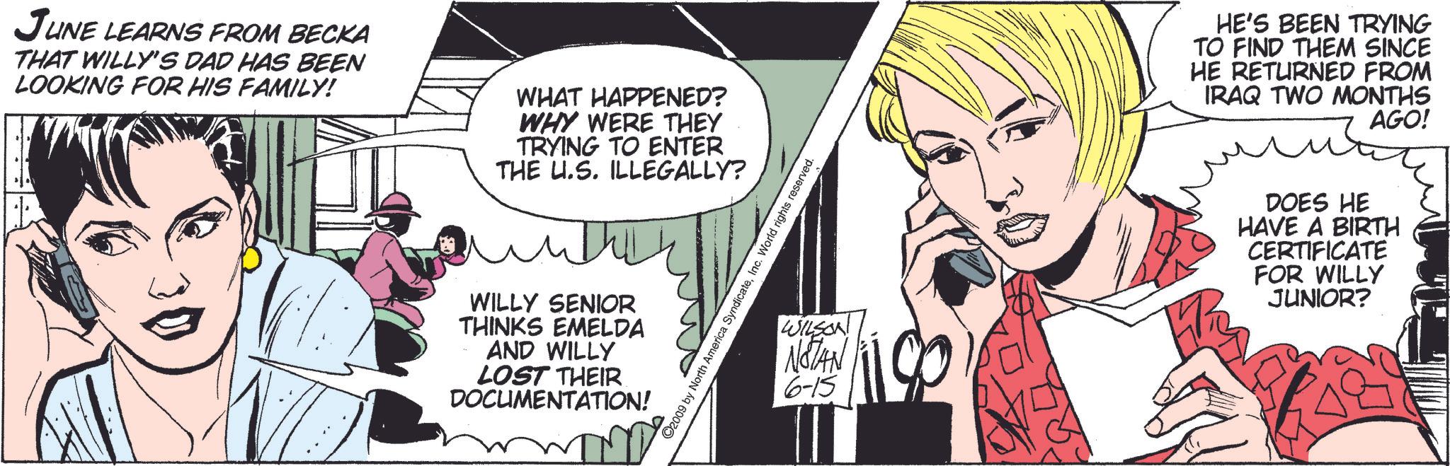 Comics OCR: JUNE LEARNS FROM BECKA THAT WILLY'S DAD HAS BEEN LOOKING FOR HIS FAMILY! WHAT HAPPENED? WHY WERE THEY TRYING TO ENTER THE U.S. ILLEGALLY? ©2009 by North Ame dicateInc. World rights reserved. WILLY SENIOR THINKS EMELDA AND WILLY LOST THEIR DOCUMENTATION! HE'S BEEN TRYING TO FIND THEM SINCE HE RETURNED FROM IRAQ TWO MONTHS AGO! ?? WILSON NOTAN 6-15 DOES HE HAVE A BIRTH CERTIFICATE FOR WILLY JUNIOR? JUNE LEARNS FROM BECKA THAT WILLY'S DAD HAS BEEN LOOKING FOR HIS FAMILY ! WHAT HAPPENED ? WHY WERE THEY TRYING TO ENTER THE U.S. ILLEGALLY ? © 2009 by North Ame dicateInc. World rights reserved . WILLY SENIOR THINKS EMELDA AND WILLY LOST THEIR DOCUMENTATION ! HE'S BEEN TRYING TO FIND THEM SINCE HE RETURNED FROM IRAQ TWO MONTHS AGO ! ?? WILSON NOTAN 6-15 DOES HE HAVE A BIRTH CERTIFICATE FOR WILLY JUNIOR ?