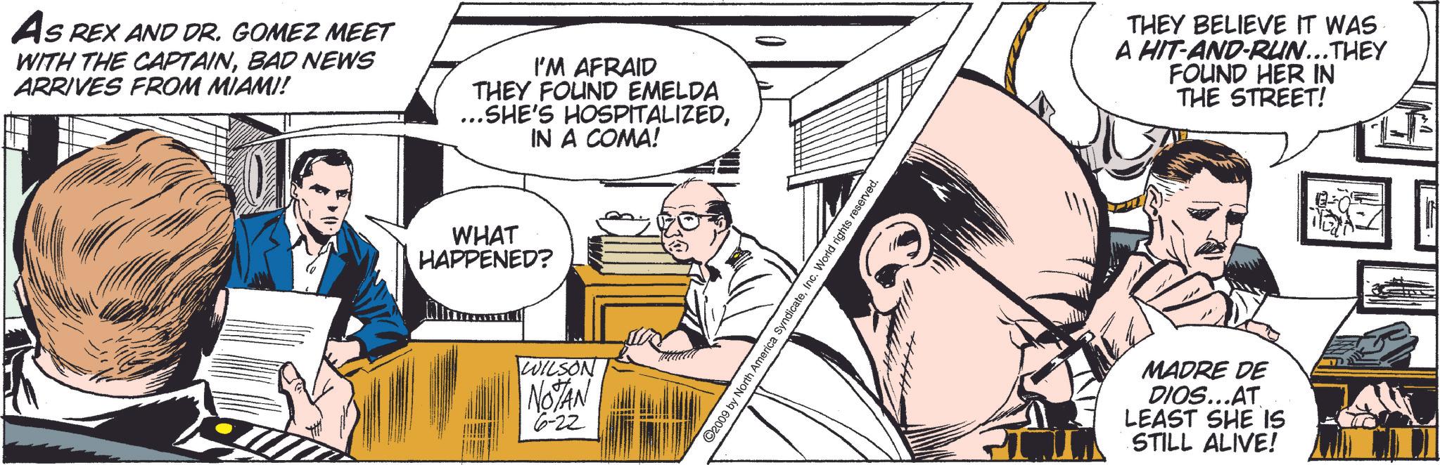 People OCR: AS REX AND DR. GOMEZ MEET WITH THE CAPTAINBAD NEWS ARRIVES FROM MIAMI! I'M AFRAID THEY FOUND EMELDA ...SHE'S HOSPITALIZEDIN A COMA! WHAT HAPPENED? WILSON NOTAN 6-22 ©2009 by North America SyndicateInc. World rights reserved. THEY BELIEVE IT WAS A HIT-AND-RUN...THEY FOUND HER IN THE STREET! MADRE DE DIOS...AT LEAST SHE IS STILL ALIVE! AS REX AND DR . GOMEZ MEET WITH THE CAPTAINBAD NEWS ARRIVES FROM MIAMI ! I'M AFRAID THEY FOUND EMELDA ... SHE'S HOSPITALIZEDIN A COMA ! WHAT HAPPENED ? WILSON NOTAN 6-22 © 2009 by North America SyndicateInc. World rights reserved . THEY BELIEVE IT WAS A HIT - AND - RUN ... THEY FOUND HER IN THE STREET ! MADRE DE DIOS ... AT LEAST SHE IS STILL ALIVE !