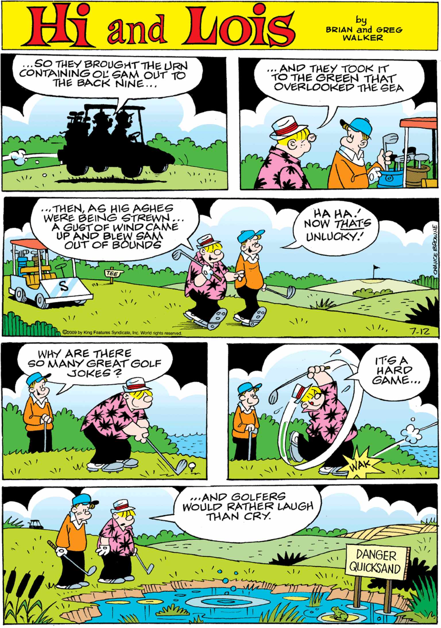 Yellow OCR: SO THEY BROUGHT THE URN CONTAINING OL SAM OUT TO THE BACK NINE... ... AND THEY TOOK IT TO THE GREEN THAT OVERLOOKED THE GEA Hi Lois and by BRIAN and GREG WALKER ...THENAG HIG ASHES WERE BEIN G STREWN... A GUSTOF WIND CAME UP AND BLEW SAM OUT OF BOUNDE HA HA. NOW THATS UNLUCKY. WHY ARE THERE S? MANY GREAT GOLF JOKES ? 7-12 Ca009 by King Foatures Byndicatoinc. World rights reserved ITGA HARD GAME... ..AND GOLFERS WOULD RATHER LAUGH THAN CRY. DANGER QUICKSAND SO THEY BROUGHT THE URN CONTAINING OL SAM OUT TO THE BACK NINE... ... AND THEY TOOK IT TO THE GREEN THAT OVERLOOKED THE GEA Hi Lois and by BRIAN and GREG WALKER ...THENAG HIG ASHES WERE BEIN G STREWN... A GUSTOF WIND CAME UP AND BLEW SAM OUT OF BOUNDE HA HA. NOW THATS UNLUCKY. WHY ARE THERE S? MANY GREAT GOLF JOKES ? 7-12 Ca009 by King Foatures Byndicatoinc. World rights reserved ITGA HARD GAME... ..AND GOLFERS WOULD RATHER LAUGH THAN CRY. DANGER QUICKSAND