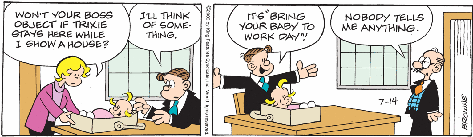 Humour OCR: WON'T YOUR BOSS OBJECT IF TRIXIE STAYS HERE WHILE I SHOW A HOUSE? I'LL THINK OF SOME. THING. IT6 BRING YOUR BABY TO WORK DAY"! NOBODY TELLS ME ANYTHING. 7-14 BROWNE ©2009 by King Features SyndicatoInc. World rights reserved. WON'T YOUR BOSS OBJECT IF TRIXIE STAYS HERE WHILE I SHOW A HOUSE? I'LL THINK OF SOME. THING. IT6 BRING YOUR BABY TO WORK DAY"! NOBODY TELLS ME ANYTHING. 7-14 BROWNE ©2009 by King Features SyndicatoInc. World rights reserved.
