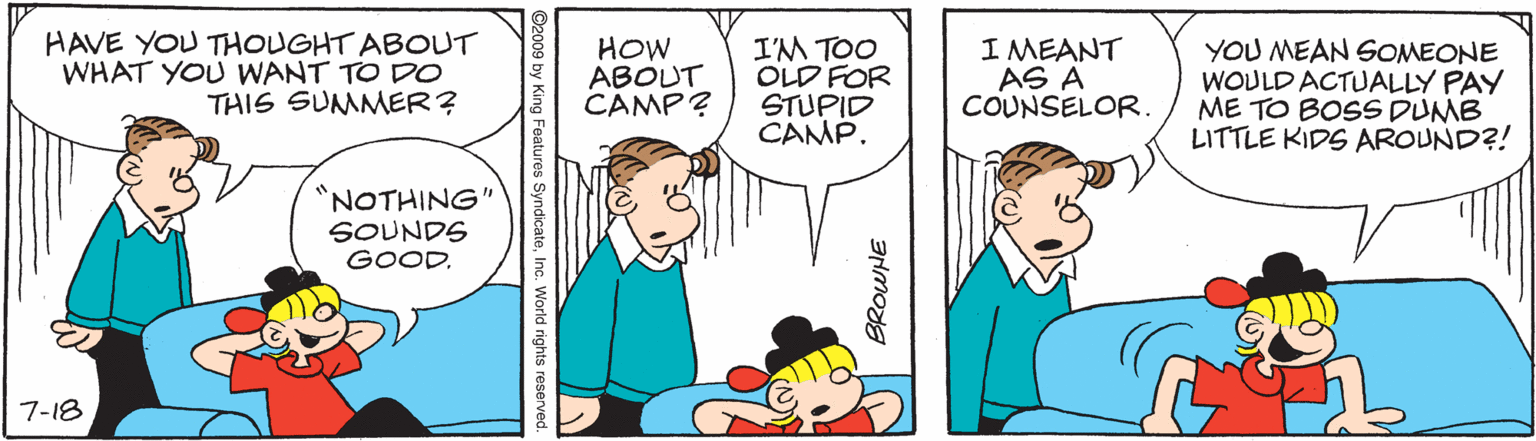 Human body OCR: HAVE YOU THOUGHT ABOUT WHAT YOU WANT TO DO THIS SUMMER? HOW ABOUT CAMP? I'M TOO OLD FOR STUPID CAMP. I MEANT AS A COUNSELOR. YOU MEAN SOMEONE WOULD ACTUALLY PAY ME TO BOSS DUMB LITTLE KIDS AROUND?! 'NOTHING" SOUNDS GOOD. 7-18 ©2009 by King Features SyndicateInc. World rights reserved. HAVE YOU THOUGHT ABOUT WHAT YOU WANT TO DO THIS SUMMER? HOW ABOUT CAMP? I'M TOO OLD FOR STUPID CAMP. I MEANT AS A COUNSELOR. YOU MEAN SOMEONE WOULD ACTUALLY PAY ME TO BOSS DUMB LITTLE KIDS AROUND?! 'NOTHING" SOUNDS GOOD. 7-18 ©2009 by King Features SyndicateInc. World rights reserved.