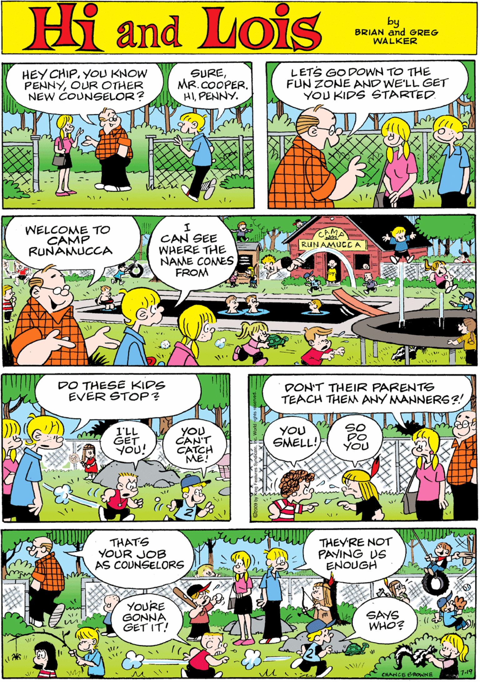 Comic book OCR: Hi Lois HEY CHIPYOU KNOW PENNYOUR OTHER NEW COUNSELOR? SUREMR.COOPER. HIPENNY. LETS GODOWN TO THE FUN ZONE AND WE'LL GET YOU KIDS STARTED. and by BRIAN and GREG WALKER WELCOME TO CAMP RUNAMUCCA CAMA RUN AMUCCA DO THESE KIDS EVER STOP? CAN SEE WHERE THE NAME COMES FROM I'LL GET YOU! YOU. CAN'T CATCH ME! DON'T THEIR PARENTE TEACH THEM ANY MANNER6?! THATS YOUR JOB AS COUNSELORS THEY'RE NOT PAYING US ENOUGH YOU SMELL! SO Do YOU YOU'RE GONNA GET IT! SAYS WHO? CHANCE B0owNE 7-14 Hi Lois HEY CHIPYOU KNOW PENNYOUR OTHER NEW COUNSELOR? SUREMR.COOPER. HIPENNY. LETS GODOWN TO THE FUN ZONE AND WE'LL GET YOU KIDS STARTED. and by BRIAN and GREG WALKER WELCOME TO CAMP RUNAMUCCA CAMA RUN AMUCCA DO THESE KIDS EVER STOP? CAN SEE WHERE THE NAME COMES FROM I'LL GET YOU! YOU. CAN'T CATCH ME! DON'T THEIR PARENTE TEACH THEM ANY MANNER6?! THATS YOUR JOB AS COUNSELORS THEY'RE NOT PAYING US ENOUGH YOU SMELL! SO Do YOU YOU'RE GONNA GET IT! SAYS WHO? CHANCE B0owNE 7-14