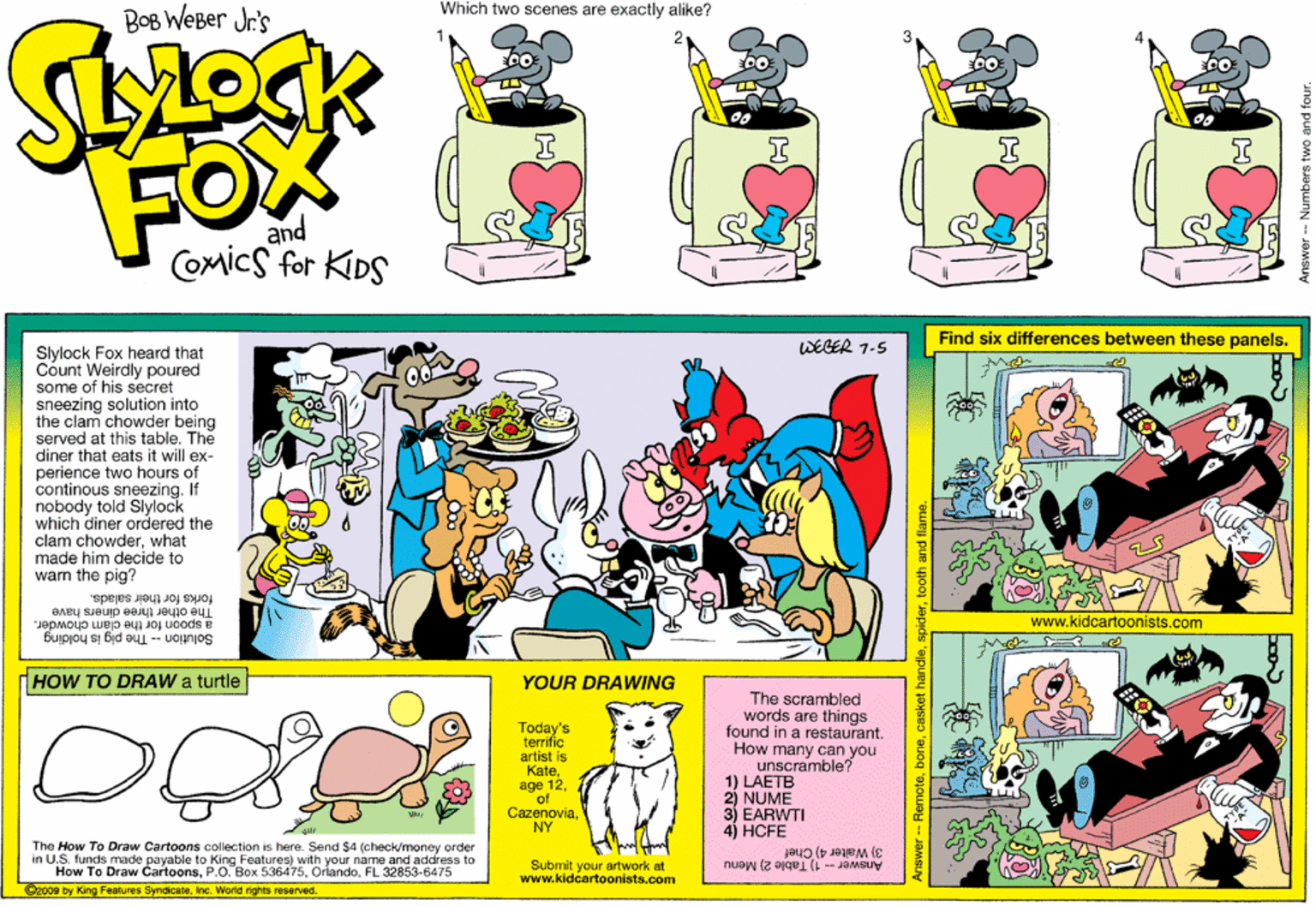 Fiction OCR: Which two scenes are exactly alike? BOB WeBer Jr's FOX and COmicS for KIDS Find six differences between these panels. WEGER 7-5 Slylock Fox heard that Count Weirdly poured some of his secret sneezing solution into the clam chowder being served at this table. The diner that eats it will ex- perience two hours of continous sneezing. If nobody told Slylock which diner ordered the clam chowderwhat made him decide to warm the pig? forks for their salads. The other three diners have www.kidcartoonists.com a spoon for the clam chowder. Solution -- The pig is holding HOW TO DRAW a turtle YOUR DRAWING The scrambled words are things found in a restaurant. How many can you unscramble? 1) LAETB 2) NUME 3 EARWTI 4) HCFE Today's terrific artist is Kateage of CazenoviaNY The How To Draw Cartoons collection is here. Send $4 (check/money order in U.S. funds made payable to King Features) with your name and address to How To Draw CartoonsFL 32853-6475 2008 by King Fecatures SyndicateInc. World rights reserved. 3) Waiter 4) Chef Answer -- 1) Table 2) Menu Submit your artwork at www.kidcartoonists.com 'euog 'ejouoH Which two scenes are exactly alike? BOB WeBer Jr's FOX and COmicS for KIDS Find six differences between these panels. WEGER 7-5 Slylock Fox heard that Count Weirdly poured some of his secret sneezing solution into the clam chowder being served at this table. The diner that eats it will ex- perience two hours of continous sneezing. If nobody told Slylock which diner ordered the clam chowderwhat made him decide to warm the pig? forks for their salads. The other three diners have www.kidcartoonists.com a spoon for the clam chowder. Solution -- The pig is holding HOW TO DRAW a turtle YOUR DRAWING The scrambled words are things found in a restaurant. How many can you unscramble? 1) LAETB 2) NUME 3 EARWTI 4) HCFE Today's terrific artist is Kate? 12age of CazenoviaNY The How To Draw Cartoons collection is here. Send $4 (check/money order in U.S. funds made payable to King Features) with your name and address to How To Draw CartoonsP.O. Box 536475FL 32853-6475 2008 by King Fecatures SyndicateInc. World rights reserved. 3) Waiter 4) Chef Answer -- 1) Table 2) Menu Submit your artwork at www.kidcartoonists.com 'euog 'ejouoH