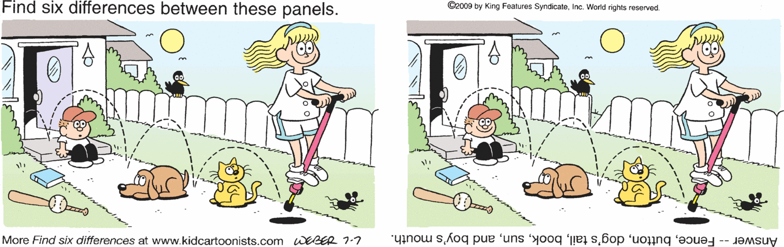 Fiction OCR: Find six differences between these panels. ©2009 by King Features SyndicateInc. World rights reserved. More Find six differences at www.kidcartoonists.com EBER 1-7 Answer-Fenceand boy's mouth. Find six differences between these panels. ©2009 by King Features SyndicateInc. World rights reserved. More Find six differences at www.kidcartoonists.com EBER 1-7 Answer-Fencedog's tailand boy's mouth.